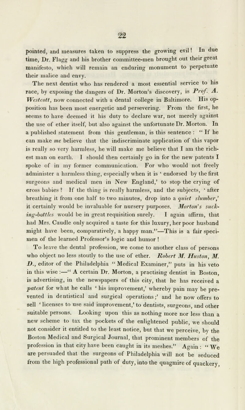 pointed, and measures taken to suppress the growing evil! In due time, Dr. Flagg and his brother committee-men brought out their great manifesto, which will remain an enduring monument to perpetuate their malice and envy. The next dentist who has rendered a most essential service to his race, by exposing the dangers of Dr. Morton's discovery, is Prof. A. Westcott, now connected with a dental college in Baltimore. His op- position has been most energetic and persevering. From the first, he seems to have deemed it his duty to declare war, not merely against the use of ether itself, but also against the unfortunate Dr. Morton. In a published statement from this gentleman, is this sentence :  If he can make me believe that the indiscriminate application of this vapor is really so very harmless, he will make me believe that I am the rich- est man on earth. I should then certainly go in for the new patents I spoke of in my former communication. For who would not freely administer a harmless thing, especially when it is ' endorsed by the first surgeons and medical men in New England,' to stop the crying of cross babies? If the thing is really harmless, and the subjects, ' after breathing it from one half to two minutes, drop into a quiet shimber,' it certainly would be invaluable for nursery purposes. Morton's suck- ing-bottles would be in great requisition surely. I again affirm, that had Mrs. Caudle only acquired a taste for this luxury, her poor husband might have been, comparatively, a happy man.—This is a fair speci- men of the learned Professor's logic and humor ! To leave the dental profession, we come to another class of persons who object no less stoutly to the use of ether. Robert 31. Huston, M. D., editor of the Philadelphia  Medical Examiner, puts in his veto in this wise :— A certain Dr. Morton, a practising dentist in Boston, is advertising, in the newspapers of this city, that he has received a patent for what he calls ' his improvement,' whereby pain may be pre- vented in dentistical and surgical operations;' and he now offers to sell ' licenses to use said improvement,' to dentists, surgeons, and other suitable persons. Looking upon this as nothing more nor less than a new scheme to tax the pockets of the enlightened public, we should not consider it entitled to the least notice, but that we perceive, by the Boston Medical and Surgical Journal, that prominent members of the profession in that city have been caught in its meshes. Again :  We are persuaded that the surgeons of Philadelphia will not be seduced from the high professional path of duty, into the quagmire of quackery,
