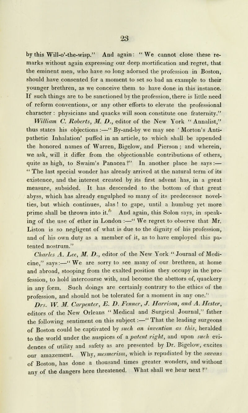by this Will-o'-the-wisp. And again: We cannot close these re- marks without again expressing our deep mortification and regret, that the eminent men, who have so long adorned the profession in Boston, should have consented for a moment to set so bad an example to their younger brethren, as we conceive them to have done in this instance. If such things are to be sanctioned by the profession, there is little need of reform conventions, or any other efforts to elevate the professional character : physicians and quacks will soon constitute one fraternity. William C. Roberts, M. D., editor of the New York Annalist, thus states his objections :— By-and-by we may see ' Morton's Anti- pathetic Inhalation' puffed in an article, to which shall be appended the honored names of Warren, Bigelow, and Pierson ; and wherein, we ask, will it differ from the objectionable contributions of others, quite as high, to Swaim's Panacea? In another place he says:—  The last special wonder has already arrived at the natural term of its existence, and the interest created by its first advent has, in a great measure, subsided. It has descended to the bottom of that great abyss, which has already engulphed so many of its predecessor novel- ties, but which continues, alas ! to gape, until a humbug yet more prime shall be thrown into it. And again, this Solon says, in speak- ing of the use of ether in London :— We regret to observe that Mr. Liston is so negligent of what is due to the dignity of his profession, and of his own duty as a member of it, as to have employed this pa- tented nostrum. Charles A. Lee, M. D., editor of the New York  Journal of Medi- cine, says:— We are sorry to see many of our brethren, at home and abroad, stooping from the exalted position they occupy in the pro- fession, to hold intercourse with, and become the abettors of, quackery in any form. Such doings are certainly contrary to the ethics of the profession, and should not be tolerated for a moment in any one. Drs. W. M. Carpenter, E. D. Fcnncr, J. Harrison, and A. Hester, editors of the New Orleans  Medical and Surgical Journal, father the following sentiment on this subject:— That the leading surgeons of Boston could be captivated by such an invention as this, heralded to the world under the auspices of a patent right, and upon such evi- dences of utility and safety as are presented by Dr. Bigelow, excites our amazement. Why, mesmerism, which is repudiated by the savans of Boston has done a thousand times greater wonders, and without any of the dangers here threatened. What shall we hear next ?
