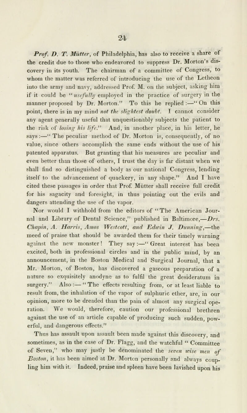 Prof. D. T. Mutter, of Philadelphia, has also to receive a share of the credit due to those who endeavored to suppress Dr. Morton's dis- covery in its youth. The chairman of a committee of Congress, to whom the matter was referred of introducing the use of the Letheon into the army and navy, addressed Prof. M. on the subject, asking him if it could be  usefully employed in the practice of surgery in the manner proposed by Dr. Morton. To this he replied :— On this point, there is in my mind not the slightest doubt. I cannot consider any agent generally useful that unquestionably subjects the patient to the risk of losing his life. And, in another place, in his letter, he says:— The peculiar method of Dr. Morton is, consequently, of no value, since others accomplish the same ends without the use of his patented apparatus. But granting that his measures are peculiar and even better than those of others, I trust the day is far distant when we shall find so distinguished a body as our national Congress, lending itself to the advancement of quackery, in any shape. And I have cited these passages in order that Prof. Mutter shall receive full credit for his sagacity and foresight, in thus pointing out the evils and dangers attending the use of the vapor. Nor would I withhold from the editors of The American Jour- nal and Library of Dental Science, published in Baltimore,—Drs. Chopin, A. Harris, Amos Westcott, and Edwin J. Dunning,—the meed of praise that should be awarded them for their timely warning against the new monster! They say:—Great interest has been excited, both in professional circles and in the public mind, by an announcement, in the Boston Medical and Surgical Journal, that a Mr. Morton, of Boston, has discovered a gaseous preparation of a nature so exquisitely anodyne as to fulfil the great desideratum in surgery. Also:—The effects resulting from, or at least liable to result from, the inhalation of the vapor of sulphuric ether, are, in our opinion, more to be dreaded than the pain of almost any surgical ope- ration. We would, therefore, caution our professional brethren against the use of an article capable of producing such sudden, pow- erful, and dangerous effects. Thus has assault upon assault been made against this discovery, and sometimes, as in the case of Dr. Flagg, and the watchful  Committee of Seven, who may justly be denominated the seven wise men of Boston, it has been aimed at Dr. Morton personally and always coup- ling him with it. Indeed, praise and spleen have been lavished upon his