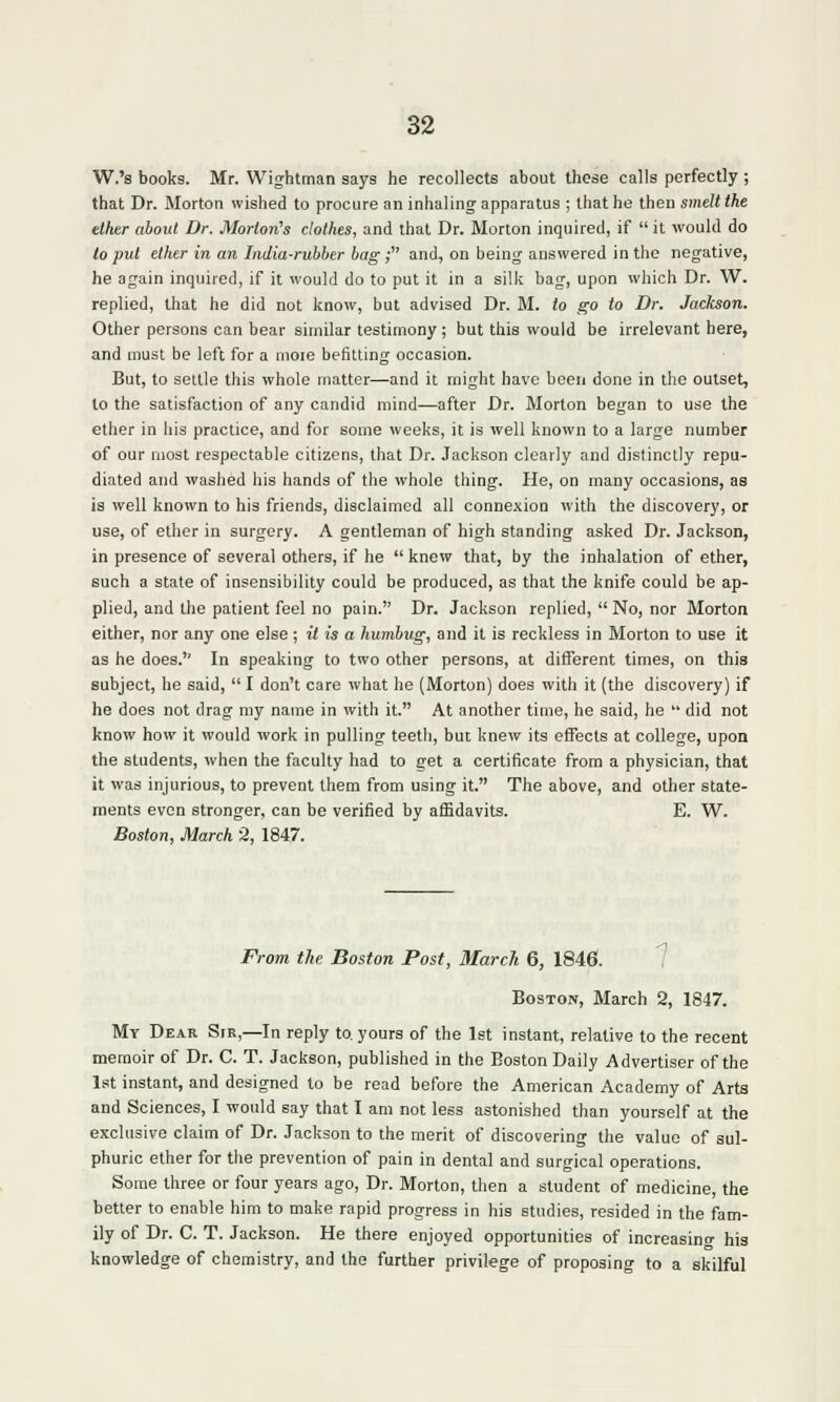 W.'s books. Mr. Wightman says he recollects about these calls perfectly ; that Dr. Morton wished to procure an inhaling apparatus ; that he then smelt the ether about Dr. Morton's clothes, and that Dr. Morton inquired, if  it would do to put ether in an India-rubber bag f and, on being answered in the negative, he again inquired, if it would do to put it in a silk bag, upon which Dr. W. replied, that he did not know, but advised Dr. M. to go to Dr. Jackson. Other persons can bear similar testimony ; but this would be irrelevant here, and must be left for a moie befitting occasion. But, to settle this whole matter—and it might have been done in the outset, to the satisfaction of any candid mind—after Dr. Morton began to use the ether in his practice, and for some weeks, it is well known to a large number of our most respectable citizens, that Dr. Jackson clearly and distinctly repu- diated and washed his hands of the whole thing. He, on many occasions, as is well known to his friends, disclaimed all connexion with the discovery, or use, of ether in surgery. A gentleman of high standing asked Dr. Jackson, in presence of several others, if he  knew that, by the inhalation of ether, such a state of insensibility could be produced, as that the knife could be ap- plied, and the patient feel no pain. Dr. Jackson replied,  No, nor Morton either, nor any one else ; it is a humbug, and it is reckless in Morton to use it as he does. In speaking to two other persons, at different times, on this subject, he said,  I don't care what he (Morton) does with it (the discovery) if he does not drag my name in with it. At another time, he said, he  did not know how it would work in pulling teeth, but knew its effects at college, upon the students, when the faculty had to get a certificate from a physician, that it was injurious, to prevent them from using it. The above, and other state- ments even stronger, can be verified by affidavits. E. W. Boston, March 2, 1847. From the Boston Post, March 6, 1846. Boston, March 2, 1847. My Dear Sir,—In reply to. yours of the 1st instant, relative to the recent memoir of Dr. C. T. Jackson, published in the Boston Daily Advertiser of the 1st instant, and designed to be read before the American Academy of Arts and Sciences, I would say that I am not less astonished than yourself at the exclusive claim of Dr. Jackson to the merit of discovering the value of sul- phuric ether for the prevention of pain in dental and surgical operations. Some three or four years ago, Dr. Morton, then a student of medicine, the better to enable him to make rapid progress in his studies, resided in the fam- ily of Dr. C. T. Jackson. He there enjoyed opportunities of increasing his knowledge of chemistry, and the further privilege of proposing to a skilful