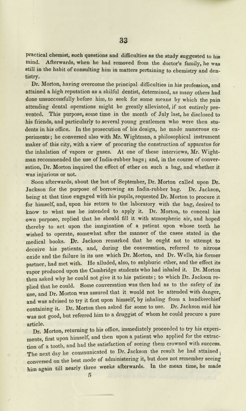 practical chemist, such questions and difficulties as the study suggested to his mind. Afterwards, when he had removed from the doctor's family, he was still in the habit of consulting him in matters pertaining to chemistry and den- tistry. Dr. Morton, having overcome the principal difficulties in his profession, and attained a high reputation as a skilful dentist, determined, as many others had done unsuccessfully before him, to seek for some means by which the pain attending dental operations might be greatly alleviated, if not entirely pre- vented. This purpose, some time in the month of July last, he disclosed to his friends, and particularly to several young gentlemen who were then stu- dents in his office. In the prosecution of his design, he made numerous ex- periments ; he conversed also with Mr. Wightman, a philosophical instrument maker of this city, with a view of procuring the construction of apparatus for the inhalation of vapors or gases. At one of these interviews, Mr. Wight- man recommended the use of India-rubber bags; and, in the course of conver- sation, Dr. Morton inquired the effect of ether on such a bag, and whether it was injurious or not. Soon afterwards, about the last of September, Dr. Morton called upon Dr. Jackson for the purpose of borrowing an India-rubber bag. Dr. Jackson, being at that time engaged with his pupils, requested Dr. Morton to procure it for himself, and, upon his return to the laboratory with the bag, desired to know to what use he intended to apply it. Dr. Morton, to conceal his own purpose, replied that he should fill it with atmospheric air, and hoped thereby to act upon the imagination of a patient upon whose teeth he wished to operate, somewhat after the manner of the cases stated in the medical books. Dr. Jackson remarked that he ought not to attempt to deceive his patients, and, during the conversation, referred to nitrous oxide and the failure in its use which Dr. Morton, and Dr. Wells, his former partner, had met with. He alluded, also, to sulphuric ether, and the effect its vapor produced upon the Cambridge students who had inhaled it. Dr. Morton then asked why he could not give it to his patients ; to which Dr. Jackson re- plied that he could. Some conversation was then had as to the safety of its use and Dr. Morton was assured that it would not be attended with danger, and was advised to try it first upon himself, by inhaling from a handkerchief containing it. Dr. Morton then asked for some to use. Dr. Jackson said his was not good, but referred him to a druggist of whom he could procure a pure article. Dr. Morton, returning to his office, immediately proceeded to try his experi- ments first upon himself, and then upon a patient who applied for the extrac- tion of a tooth, and had the satisfaction of seeing them crowned with success. The next day he communicated to Dr. Jackson the result he had attained. conversed on the best mode of administering it, but does not remember seeing him again till nearly three weeks afterwards. In the mean time, he made 5