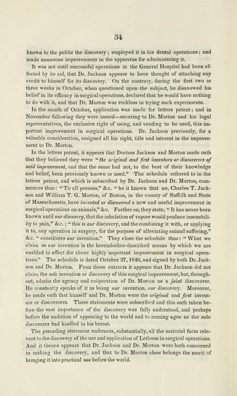 known to the public the discovery ; employed it in his dental operations; and made numerous improvements in the apparatus for administering it. It was not until successful operations in the General Hospital had been ef- fected by its aid, that Dr. Jackson appears to have thought of attaching any credit to himself for its discovery. On the contrary, during the first two or three weeks in October, when questioned upon the subject, he disavowed his belief in its efficacy in surgical operations, declared that he would have nothing to do with it, and that Dr. Morton was reckless in trying such experiments. In the month of October, application was made for letters patent; and in November following they were issued—securing to Dr. Morton and his legal representatives, the exclusive right of using, and vending to be used, this im- portant improvement in surgical operations. Dr. Jackson previously, for a valuable consideration, assigned all his right, title and interest in the improve- ment to Dr. Morton. In the letters patent, it appears that Doctors Jackson and Morton made oath that they believed they were  the original and first inventors or discoverers of said improvement, and that the same had not, to the best of their knowledge and belief, been previously known or used. The schedule referred to in the letters patent, and which is subscribed by Dr. Jackson and Dr. Morton, com- mences thus:  To all persons, &c.  be it known that rue, Charles T. Jack- son and William T. G. Morton, of Boston, in the county of Suffolk and State of Massachusetts, have invented or discovered a new and useful improvement in surgical operations on animals, &c. Further on, they state,  It has never been known until our discovery, that the inhalation of vapors would produce insensbili- ity to pain, &c.;  this is our discovery, and the combining it with, or applying it to, any operation in surgery, for the purpose of alleviating animal suffering, &c.  constitutes our invention. They close the schedule thus:  What we claim as our invention is the hereinbefore-described means by which we are enabled to effect the above highly important improvement in surgical opera- tions. The schedule is dated October 27,1846, and signed by both Dr. Jack- son and Dr. Morton. From these extracts it appears that Dr. Jackson did not claim the sole invention or discovery of this surgical improvement, but, through- out, admits the agency and cooperation of Dr. Morton as a joint discoverer. He constantly speaks of it as being our invention, our discovery. Moreover, he made oath that himself and Dr. Morton were the original and first invent- ors or discoverers. These statements were subscribed and this oath taken be- fore the vast importance of the discovery was fully understood, and perhaps before the ambition of appearing to the world and to coming ages as the sole discoverer had kindled in his breast. The preceding statement embraces, substantially, all the material facts rele- vant to the discovery of the use and application of Letheon in surgical operations. And it thence appears that Dr. Jackson and Dr. Morton were both concerned in making the discovery, and that to Dr. Morton clone belongs the merit of bringing it into practical use before the world.