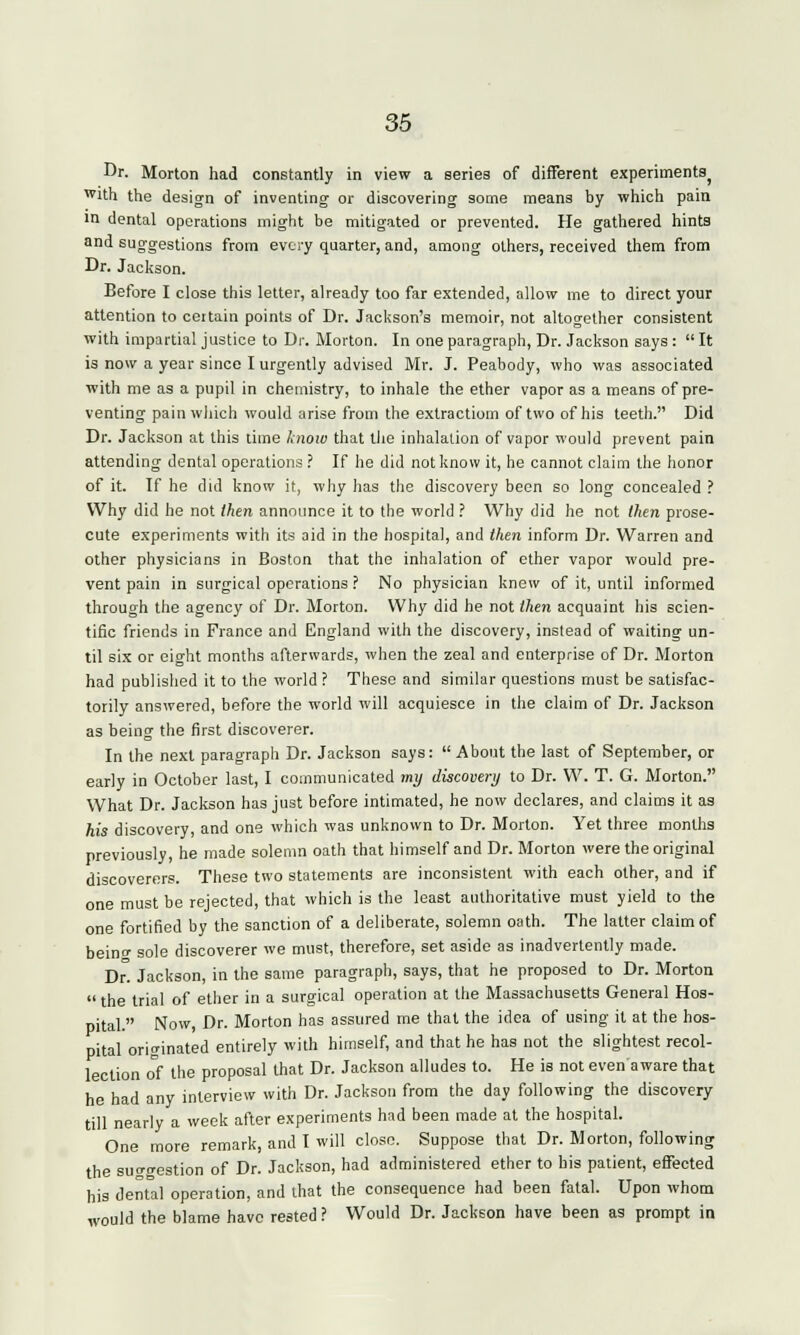 Dr. Morton had constantly in view a series of different experiments) wUh the design of inventing or discovering some means by which pain in dental operations might be mitigated or prevented. He gathered hints and suggestions from every quarter, and, among others, received them from Dr. Jackson. Before I close this letter, already too far extended, allow me to direct your attention to certain points of Dr. Jackson's memoir, not altogether consistent with impartial justice to Dr. Morton. In one paragraph, Dr. Jackson says :  It is now a year since I urgently advised Mr. J. Peabody, who was associated ■with me as a pupil in chemistry, to inhale the ether vapor as a means of pre- venting pain which would arise from the extraction) of two of his teeth. Did Dr. Jackson at this time know that the inhalation of vapor would prevent pain attending dental operations ? If he did not know it, he cannot claim the honor of it. If he did know it, why has the discovery been so long concealed ? Why did he not then announce it to the world ? Why did he not then prose- cute experiments with its aid in the hospital, and then inform Dr. Warren and other physicians in Boston that the inhalation of ether vapor would pre- vent pain in surgical operations ? No physician knew of it, until informed through the agency of Dr. Morton. Why did he not then acquaint his scien- tific friends in France and England with the discovery, instead of waiting un- til six or eight months afterwards, when the zeal and enterprise of Dr. Morton had published it to the world ? These and similar questions must be satisfac- torily answered, before the world will acquiesce in the claim of Dr. Jackson as being the first discoverer. In the next paragraph Dr. Jackson says:  About the last of September, or early in October last, I communicated my discovery to Dr. W. T. G. Morton. What Dr. Jackson has just before intimated, he now declares, and claims it as his discovery, and one which was unknown to Dr. Morton. Yet three months previously, he made solemn oath that himself and Dr. Morton were the original discoverers. These two statements are inconsistent with each other, and if one must be rejected, that which is the least authoritative must yield to the one fortified by the sanction of a deliberate, solemn oath. The latter claim of beinc sole discoverer we must, therefore, set aside as inadvertently made. D°. Jackson, in the same paragraph, says, that he proposed to Dr. Morton  the trial of ether in a surgical operation at the Massachusetts General Hos- pital. Now, Dr. Morton has assured me that the idea of using it at the hos- pital originated entirely with himself, and that he has not the slightest recol- lection of the proposal that Dr. Jackson alludes to. He is not evenaware that he had any interview with Dr. Jackson from the day following the discovery till nearly a week after experiments had been made at the hospital. One more remark, and I will close. Suppose that Dr. Morton, following the suggestion of Dr. Jackson, had administered ether to his patient, effected his dental operation, and that the consequence had been fatal. Upon whom would the blame have rested? Would Dr. Jackson have been as prompt in