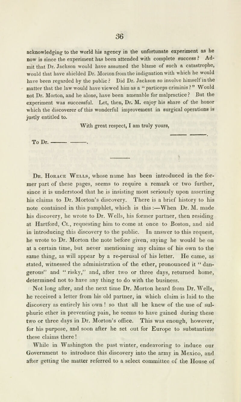 acknowledging to the world his agency in the unfortunate experiment as he now is since the experiment has been attended with complete success ? Ad- mit that Dr. Jackson would have assumed the blame of such a catastrophe, would that have shielded Dr. Morton from the indignation with which he would have been regarded by the public? Did Dr. Jackson so involve himself in the matter that the law would have viewed him as a  particeps criminis ? Would not Dr. Morton, and he alone, have been amenable for malpractice? But the experiment was successful. Let, then, Dr. M. enjoy his share of the honor which the discoverer of this wonderful improvement in surgical operations is justly entitled to. With great respect, I am truly yours, To Dr. Dr. Horace Wells, whose name has been introduced in the for- mer part of these pages, seems to require a remark or two further, since it is understood that he is insisting most seriously upon asserting his claims to Dr. Morton's discovery. There is a brief history to his note contained in this pamphlet, which is this :—When Dr. M. made his discovery, he wrote to Dr. Wells, his former partner, then residing at Hartford, Ct., requesting him to come at once to Boston, and aid in introducing this discovery to the public. In answer to this request, he wrote to Dr. Morton the note before given, saying he would be on at a certain time, but never mentioning any claims of his own to the same thing, as will appear by a re-perusal of his letter. He came, as stated, witnessed the administration of the ether, pronounced it  dan- gerous and  risky, and, after two or three days, returned home, determined not to have any thing to do with the business. Not long after, and the next time Dr. Morton heard from Dr. Wells, he received a letter from his old partner, in which claim is laid to the discovery as entirely his own ! so that all he knew of the use of sul- phuric ether in preventing pain, he seems to have gained during these two or three days in Dr. Morton's office. This was enough, however, for his purpose, and soon after he set out for Europe to substantiate these claims there! While in Washington the past winter, endeavoring to induce our Government to introduce this discovery into the army in Mexico, and after getting the matter referred to a select committee of the House of