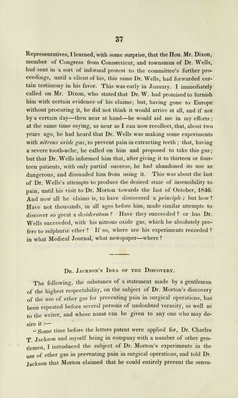 Representatives, I learned, with some surprise, that the Hon. Mr. Dixon, member of Congress from Connecticut, and townsman of Dr. Wells, had sent in a sort of informal protest to the committee's further pro- ceedings, until a client of his, this same Dr. Wells, had forwarded cer- tain testimony in his favor. This was early in January. I immediately called on Mr. Dixon, who stated that Dr. W. had promised to furnish him with certain evidence of his claims; but, having gone to Europe without procuring it, he did not think it would arrive at all, and if not by a certain day—then near at hand—he would aid me in my efforts ; at the same time saying, as near as I can now recollect, that, about two years ago, he had heard that Dr. Wells was making some experiments with nitrous oxide gas, to prevent pain in extracting teeth ; that, having a severe tooth-ache, he called on him and proposed to take this gas; but that Dr. Wells informed him that, after giving it to thirteen or four- teen patients, with only partial success, he had abandoned its use as dangerous, and dissuaded him from using it. This was about the last of Dr. Wells's attempts to produce the desired state of insensibility to pain, until his visit to Dr. Morton towards the last of October, 1846. And now all he claims is, to have discovered a principle; but how? Have not thousands, in all ages before him, made similar attempts to discover so great a desideratum ? Have they succeeded ? or has Dr. Wells succeeded, with his nitrous oxide gas, which he absolutely pre- fers to sulphuric ether ? If so, where are his experiments recorded ? in what Medical Journal, what newspaper—where? Dr. Jackson's Idea of the Discovery. The following, the substance of a statement made by a gentleman of the highest respectability, on the subject of Dr. Morton's discovery of the use of ether gas for preventing pain in surgical operations, has been repeated before several persons of undoubted veracity, as well as to the writer, and whose name can be given to any one who may de- sire it:—  Some time before the letters patent were applied for, Dr. Charles T Jackson and myself being in company with a number of other gen- tlemen, I introduced the subject of Dr. Morton's experiments in the use of ether gas in preventing pain in surgical operations, and told Dr. Jackson that Morton claimed that he could entirely prevent the sensa-