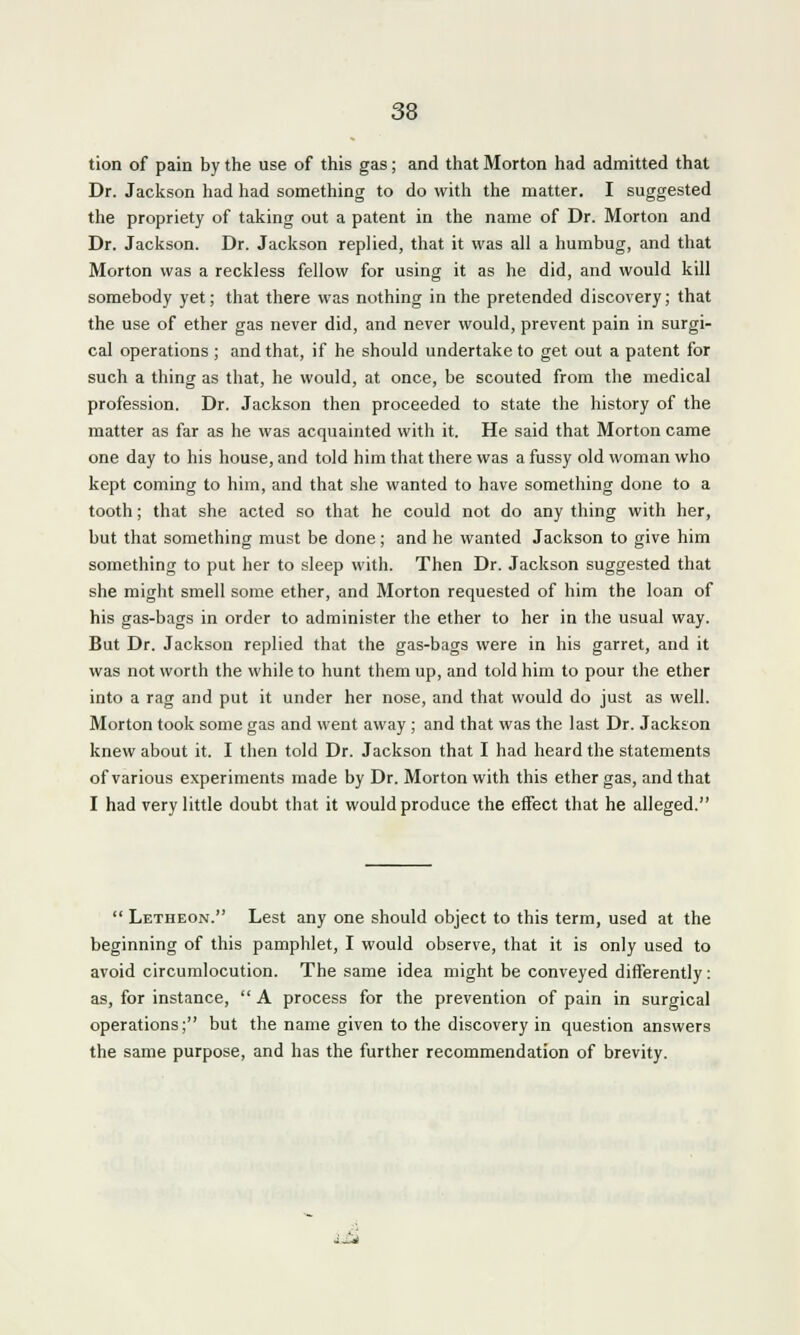 tion of pain by the use of this gas; and that Morton had admitted that Dr. Jackson had had something to do with the matter. I suggested the propriety of taking out a patent in the name of Dr. Morton and Dr. Jackson. Dr. Jackson replied, that it was all a humbug, and that Morton was a reckless fellow for using it as he did, and would kill somebody yet; that there was nothing in the pretended discovery; that the use of ether gas never did, and never would, prevent pain in surgi- cal operations ; and that, if he should undertake to get out a patent for such a thing as that, he would, at once, be scouted from the medical profession. Dr. Jackson then proceeded to state the history of the matter as far as he was acquainted with it. He said that Morton came one day to his house, and told him that there was a fussy old woman who kept coming to him, and that she wanted to have something done to a tooth; that she acted so that he could not do any thing with her, but that something must be done; and he wanted Jackson to give him something to put her to sleep with. Then Dr. Jackson suggested that she might smell some ether, and Morton requested of him the loan of his gas-bags in order to administer the ether to her in the usual way. But Dr. Jackson replied that the gas-bags were in his garret, and it was not worth the while to hunt them up, and told him to pour the ether into a rag and put it under her nose, and that would do just as well. Morton took some gas and went away ; and that was the last Dr. Jackson knew about it. I then told Dr. Jackson that I had heard the statements of various experiments made by Dr. Morton with this ether gas, and that I had very little doubt that it would produce the effect that he alleged.  Letheon. Lest any one should object to this term, used at the beginning of this pamphlet, I would observe, that it is only used to avoid circumlocution. The same idea might be conveyed differently: as, for instance,  A process for the prevention of pain in surgical operations; but the name given to the discovery in question answers the same purpose, and has the further recommendation of brevity.