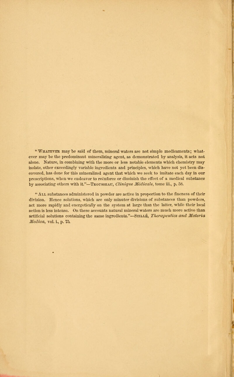 Whatever maybe said of them, mineral waters are not simple medicaments; what- ever may be the predominant mineralizing' agent, as demonstrated by analysis, it acts not alone. Nature, in combining with the more or less notable elements which chemistry may isolate, other exceedingly variable ingredients and principles, which have not yet been dis- covered, has done for this mineralized agent that which we seek to imitate each day in our prescriptions, when we endeavor to reenforce or diminish the effect of a medical substance by associating others with it.—Troetsseatt, Clinique Medicals, tome iii., p. 58. All substances administered in powder are active in proportion to the fineness of their division. Hence solutions, which are only minuter divisions of substances than powders, act more rapidly and energetically on the system at large than the latter, while their local action is less intense. On these accounts natural mineral waters are much more active than artificial solutions containing the same ingredients.—Stille, Therapeutics and Materia Medica, vol. i., p. 75.
