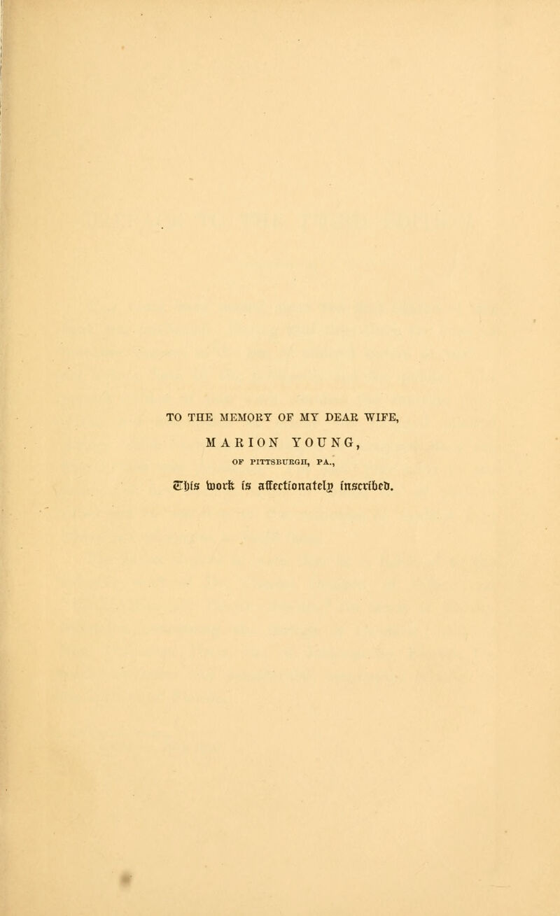 TO THE MEMOEY OF MY DEAR WIFE, MARION YOUNG, OF PITTSBURGH, PA., 5Tl)t0 toorft is affection a tclj inscribeU.