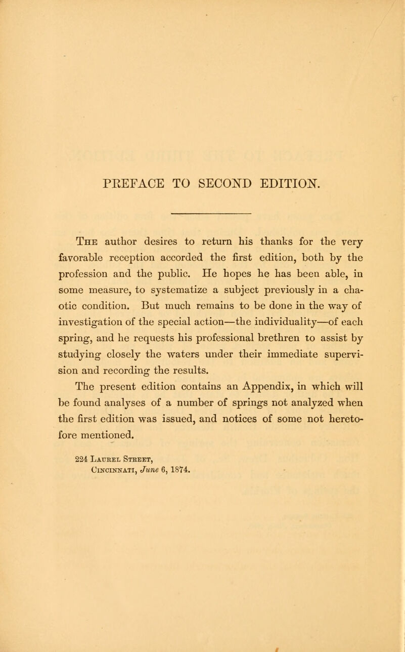 The author desires to return his thanks for the very favorable reception accorded the first edition, both by the profession and the public. He hopes he has been able, in some measure, to systematize a subject previously in a cha- otic condition. But much remains to be done in the way of investigation of the special action—the individuality—of each spring, and he requests his professional brethren to assist by studying closely the waters under their immediate supervi- sion and recording the results. The present edition contains an Appendix, in which will be found analyses of a number of springs not analyzed when the first edition was issued, and notices of some not hereto- fore mentioned. 224 Laurel Street, Cincistnati, June 6, 1874.