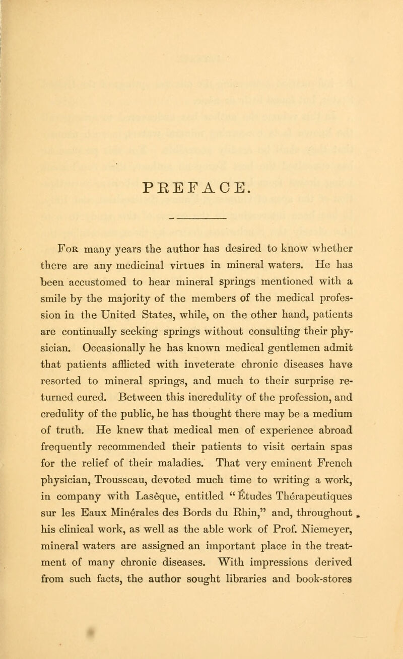 PEEFAOE. For many years the author has desired to know whether there are any medicinal virtues in mineral waters. He has been accustomed to hear mineral springs mentioned with a smile by the majority of the members of the medical profes- sion in the United States, while, on the other hand, patients are continually seeking springs without consulting their phy- sician. Occasionally he has known medical gentlemen admit that patients afflicted with inveterate chronic diseases have resorted to mineral springs, and much to their surprise re- turned cured. Between this incredulity of the profession, and credulity of the public, he has thought there may be a medium of truth. He knew that medical men of experience abroad frequently recommended their patients to visit certain spas for the relief of their maladies. That very eminent French physician, Trousseau, devoted much time to writing a work, in company with Laseque, entitled  Etudes Therapeutiques sur les Eaux Min6rales des Bords du Rhin, and, throughout his clinical work, as well as the able work of Prof. Niemeyer, mineral waters are assigned an important place in the treat- ment of many chronic diseases. With impressions derived from such facts, the author sought libraries and book-stores