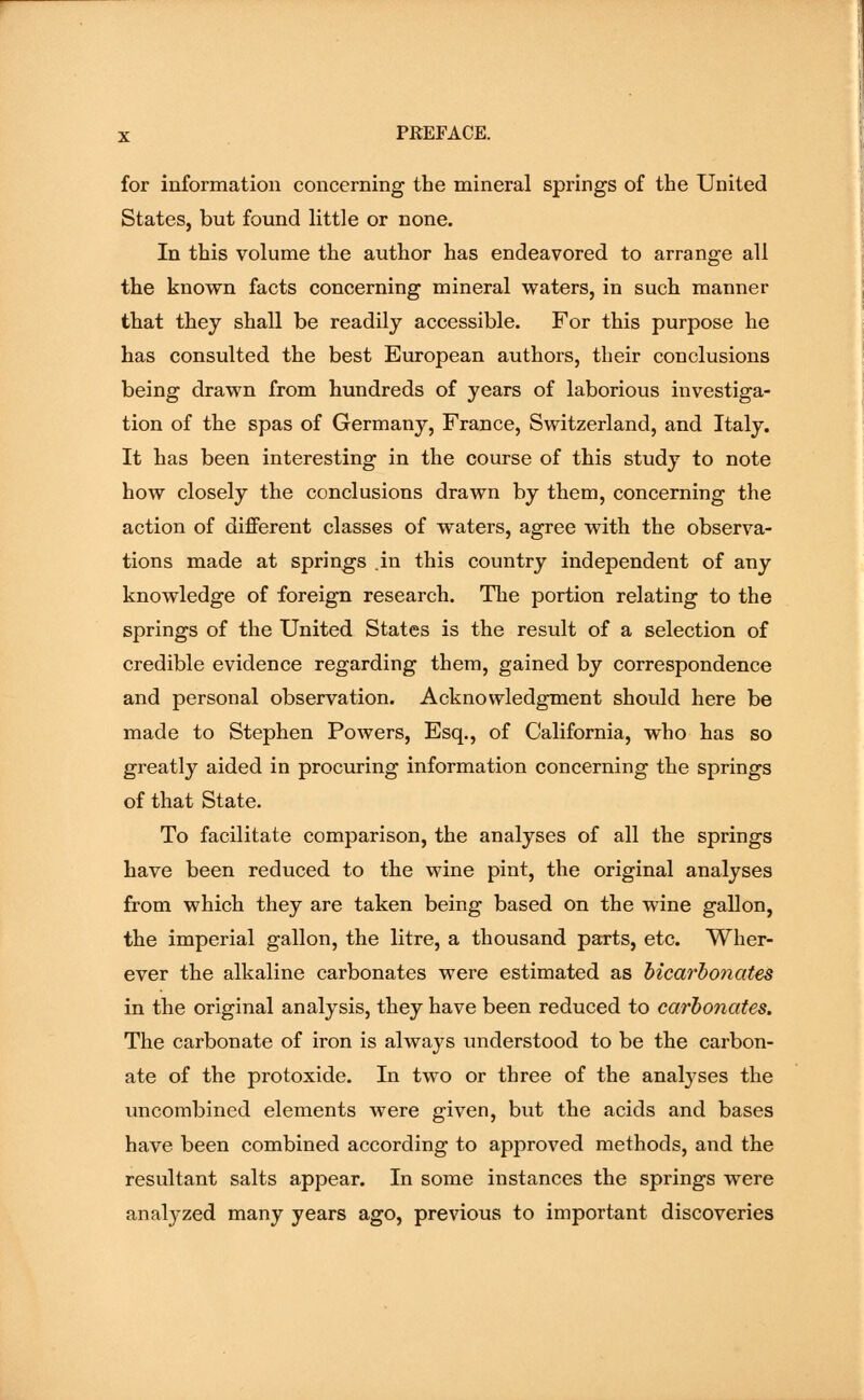 for information concerning the mineral springs of the United States, but found little or none. In this volume the author has endeavored to arrange all the known facts concerning mineral waters, in such manner that they shall be readily accessible. For this purpose he has consulted the best European authors, their conclusions being drawn from hundreds of years of laborious investiga- tion of the spas of Germany, France, Switzerland, and Italy. It has been interesting in the course of this study to note how closely the conclusions drawn by them, concerning the action of different classes of waters, agree with the observa- tions made at springs .in this country independent of any knowledge of foreign research. The portion relating to the springs of the United States is the result of a selection of credible evidence regarding them, gained by correspondence and personal observation. Acknowledgment should here be made to Stephen Powers, Esq., of California, who has so greatly aided in procuring information concerning the springs of that State. To facilitate comparison, the analyses of all the springs have been reduced to the wine pint, the original analyses from which they are taken being based on the wine gallon, the imperial gallon, the litre, a thousand parts, etc. Wher- ever the alkaline carbonates were estimated as bicarbonates in the original analysis, they have been reduced to carbonates. The carbonate of iron is always understood to be the carbon- ate of the protoxide. In two or three of the anabyses the uncombined elements were given, but the acids and bases have been combined according to approved methods, and the resultant salts appear. In some instances the springs were anabyzed many years ago, previous to important discoveries