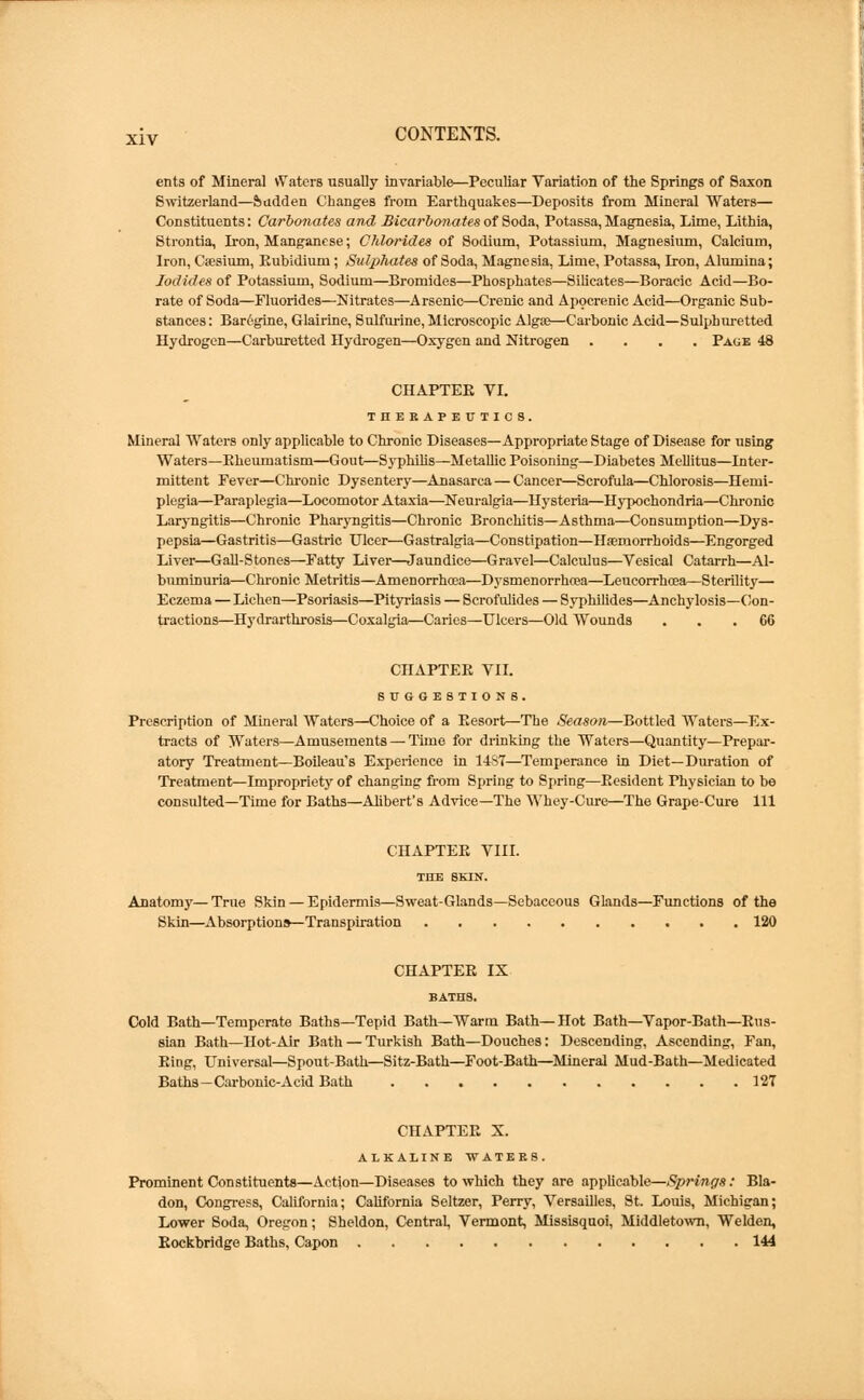 ents of Mineral vYatcrs usually invariable—Peculiar Variation of the Springs of Saxon Switzerland—Ssudden Changes from Earthquakes—Deposits from Mineral Waters— Constituents: Carbonates and Bicarbonates of Soda, Potassa, Magnesia, Lime, Lithia, Strontia, Iron, Manganese; Chlorides of Sodium, Potassium, Magnesium, Calcium, Iron, Caesium, Rubidium; Sulphates of Soda, Magnesia, Lime, Potassa, Iron, Alumina; Iodides of Potassium, Sodium—Bromides—Phosphates—Silicates—Boracic Acid—Bo- rate of Soda—Fluorides—Nitrates—Arsenic—Crenic and Apocrenic Acid—Organic Sub- stances : Barcgine, Glairine, Sulfurine, Microscopic Algae—Carbonic Acid—Sulphuretted Hydrogen—Carburetted Hydrogen—Oxygen and Nitrogen .... Page 48 CHAPTER VI. THERAPEUTICS. Mineral Waters only applicable to Chronic Diseases—Appropriate Stage of Disease for using Waters—Rheumatism—Gout—Syphilis—Metallic Poisoning—Diabetes Mellitus—Inter- mittent Fever—Chronic Dysentery—Anasarca — Cancer—Scrofula—Chlorosis—Hemi- plegia—Paraplegia—Locomotor Ataxia—Neuralgia—Hysteria—Hypochondria—Chronic Laryngitis—Chronic Pharyngitis—Chronic Bronchitis—Asthma—Consumption—Dys- pepsia—Gastritis—Gastric Ulcer—Gastralgia—Constipation—Haemorrhoids—Engorged Liver—Gall-Stones—Fatty Liver—Jaundice—Gravel—Calculus—Vesical Catarrh—Al- buminuria—Chronic Metritis—Amenorrhea—Dysmenorrhcea—Leucorrhoea—Sterility— Eczema — Lichen—Psoriasis—Pityriasis — Scrofulides — Syphilides—Anchylosis—Con- tractions—Hydrarthrosis—Coxalgia—Caries—Ulcers—Old Wounds ... 66 CHAPTER VII. SUGGESTIONS. Prescription of Mineral Waters—Choice of a Eesort—The Season—Bottled Waters—Ex- tracts of Waters—Amusements — Time for drinking the Waters—Quantity—Prepar- atory Treatment—Boileau's Experience in 14S7—Temperance in Diet—Duration of Treatment—Impropriety of changing from Spring to Spring—Eesident Physician to be consulted—Time for Baths—Ahbert's Advice—The Whey-Cure—The Grape-Cure 111 CHAPTER VIII. THE SKIN. Anatomy— True Skin — Epidermis—Sweat-Glands—Sebaceous Glands—Functions of the Skin—Absorptions—Transpiration 120 CHAPTER IX BATHS. Cold Bath—Temperate Baths—Tepid Bath—Warm Bath—Hot Bath—Vapor-Bath—Rns- sian Bath—Hot-Air Bath — Turkish Bath—Douches: Descending, Ascending, Fan, Ring, Universal—Spout-Bath—Sitz-Bath—Foot-Bath—Mineral Mud-Bath—Medicated Baths-Carbonic-Acid Bath 127 CHAPTER X. ALKALINE WATERS. Prominent Constituents—Action—Diseases to which they are applicable—Springs: Bla- don, Congress, California; California Seltzer, Perry, Versailles, St. Louis, Michigan; Lower Soda, Oregon; Sheldon, Central, Vermont, Missisquoi, Middletown, Welden, Rockbridge Baths, Capon 144