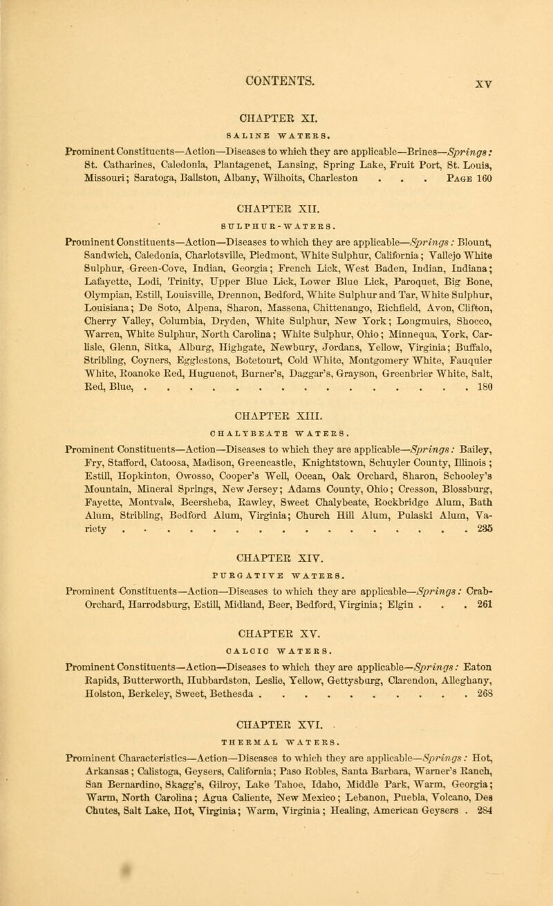 xv CHAPTER XI. SALINE WATBBB, Prominent Constituents—Action—Diseases to which they are applicable—Brines—Springs: St. Catharines, Caledonia, Plantagenet, Lansing, Spring Lake, Fruit Port, St. Louis, Missouri; Saratoga, Ballston, Albany, Wilhoits, Charleston . . . Page 160 CHAPTER XII. 8P1PHCR-WATEK8. Prominent Constituents—Action—Diseases to which they are applicable—Springs: Blount, Sandwich, Caledonia, Charlotsville, Piedmont, White Sulphur, California; Vallejo White Sulphur, Green-Cove, Indian, Georgia; French Lick, West Baden, Indian, Indiana; Lafayette, Lodi, Trinity, Upper Blue Lick, Lower Blue Lick, Paroquet, Big Bone, Olympian, Estill, Louisville, Drennon, Bedford, White Sulphur and Tar, White Sulphur, Louisiana; De Soto, Alpena, Sharon, Massena, Chittenango, Richfield, Avon, Clifton, Cherry Valley, Columbia, Dryden, White Sulphur, New York; Longmuirs, Shocco, Warren, White Sulphur, North Carolina; White Sulphur, Ohio; Minnequa, York, Car- lisle, Glenn, Sitka, Alburg, Highgate, Newbury, Jordacs, Yellow, Virginia; Buffalo, Stribling, Coyners, Egglestons, Botetourt, Cold White, Montgomery White, Fauquier White, Roanoke Red, Huguenot, Burner's, Daggar's, Grayson, Greenbrier White, Salt, Red, Blue, 180 CHAPTER XIII. CHALYBEATE WATERS. Prominent Constituents—Action—Diseases to which they are applicable—Springs: Bailey, Fry, Stafford, Catoosa, Madison, Greencastle, Knightstown, Schuyler County, Illinois ; Estill, Hopkinton, Owosso, Cooper's Well, Ocean, Oak Orchard, Sharon, Schooley's Mountain, Mineral Springs, New Jersey; Adams County, Ohio; Cresson, Blossburg, Fayette, Montvale, Beersheba, Rawley, Sweet Chalybeate, Rockbridge Alum, Bath Alum, Stribling, Bedford Alum, Virginia; Church Hill Alum, Pulaski Alum, Va- riety 235 CHAPTER XIV. PURGATIVE WATERS. Prominent Constituents—Action—Diseases to which they are applicable—Springs: Crab- Orchard, Harrodsburg, Estill, Midland, Beer, Bedford, Virginia; Elgin . . . 261 CHAPTER XV. CALCIC WATERS. Prominent Constituents—Action—Diseases to which they are applicable—Springs: Eaton Rapids, Butterworth, Hubbardston, Leslie, Yellow, Gettysburg, Clarendon, Alleghany, Holston, Berkeley, Sweet, Bethesda 268 CHAPTER XVI. THERMAL WATERS. Prominent Characteristics—Action—Diseases to which they are applicable—-Springs: Hot, Arkansas; Calistoga, Geysers, California; Paso Robles, Santa Barbara, Warner's Ranch, San Bernardino, Skagg's, Gilroy, Lake Tahoe, Idaho, Middle Park, Warm, Georgia; Warm, North Carolina; Agua Caliente, New Mexico; Lebanon, Puebla, Volcano, Des Chutes, Salt Lake, Hot, Virginia; Warm, Virginia; Healing, American Geysers . 284