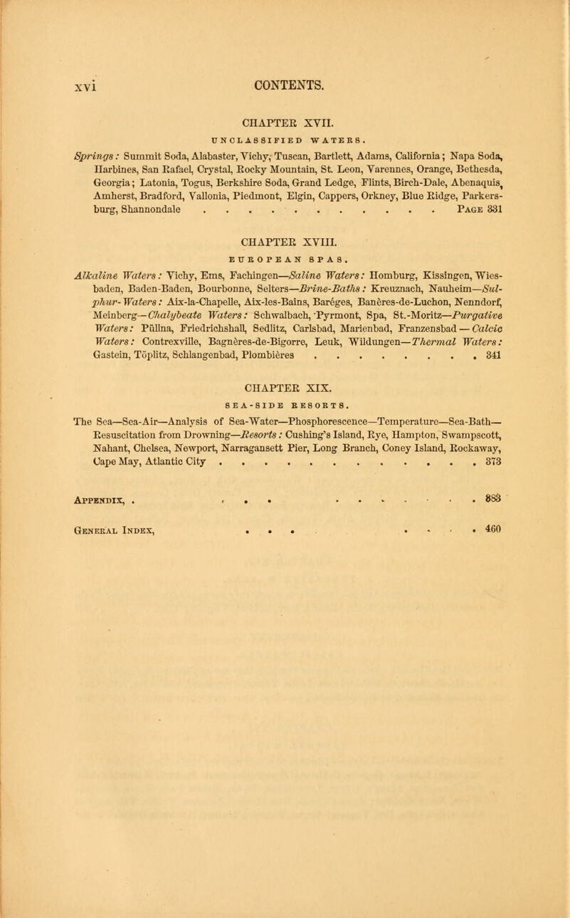 CHAPTER XVII. UNCLASSIFIED WATERS. Springs: Summit Soda, Alabaster, Vichy, Tuscan, Bartlett, Adams, California; Napa Soda, Ilarbines, San RafaeL Crystal, Rocky Mountain, St. Leon, Varennes, Orange, Bethesda, Georgia; Latonia, Togus, Berkshire Soda, Grand Ledge, Flints, Birch-Dale, Abenaquist Amherst, Bradford, Vallonia, Piedmont, Elgin, Cappers, Orkney, Blue Ridge, Parkers- burg, Shannondale Page S31 CHAPTER XVIII. EUROPEAN SPAS. Alkaline Waters : Vichy, Ems, Fachingen—Saline Waters: Homburg, Kissingen, Wies- baden, Baden-Baden, Bourbonne, Selters—Brine-Baths : Kreuznach, Nauheim—Sul- phur- Waters: Aix-la-Chapelle, Aix-les-Bains, Bar6ges, Baneres-de-Luchon, Nenndorf, Meinberg—Chalybeate Waters: Schwalbach, Pyrmont, Spa, St.-Moritz—Purgative Waters: Piillna, Friedrichshall, Sedlitz, Carlsbad, Marienbad, Franzensbad — Calcic Waters: Contrexville, Bagneres-de-Bigorre, Leuk, Wildungen—Thermal Waters: Gastein, Toplitz, Schlangenbad, Plombieres 341 CHAPTER XIX. SEA-SIDE EE80ETS. The Sea—Sea-Air—Analysis of Sea-Water—Phosphorescence—Temperature—Sea-Bath— Resuscitation from Drowning—Resorts: Cushing's Island, Eye, Hampton, Swampscott, Nahant, Chelsea, Newport, Narragansett Pier, Long Branch, Coney Island, Rockaway, Cape May, Atlantic City 373 Appendix, . ... . 883 General Index, .... .... 460