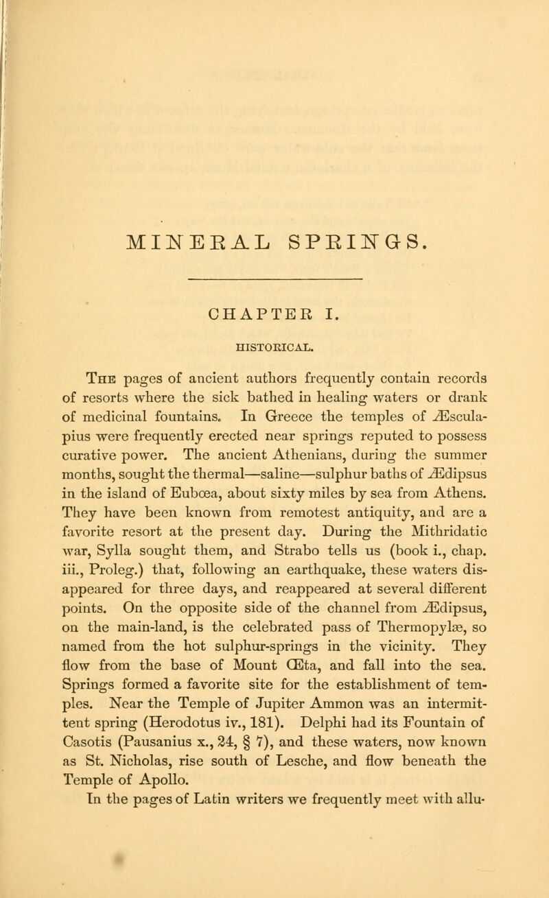 MINEEAL SPEINGS. CHAPTER I. HISTORICAL. The pages of ancient authors frequently contain records of resorts where the sick bathed in healing waters or drank of medicinal fountains. In Greece the temples of ^Escula- pius were frequently erected near springs reputed to possess curative power. The ancient Athenians, during the summer months, sought the thermal—saline—sulphur baths of ^Edipsus in the island of Eubcea, about sixty miles by sea from Athens. They have been known from remotest antiquity, and are a favorite resort at the present day. During the Mithridatic war, Sylla sought them, and Strabo tells us (book i., chap, iii., Proleg.) that, following an earthquake, these waters dis- appeared for three days, and reappeared at several different points. On the opposite side of the channel from iEdipsus, on the main-land, is the celebrated pass of Thermopjda?, so named from the hot sulphur-springs in the vicinity. They flow from the base of Mount QEta, and fall into the sea. Springs formed a favorite site for the establishment of tem- ples. Near the Temple of Jupiter Ammon was an intermit- tent spring (Herodotus iv., 181). Delphi had its Fountain of Casotis (Pausanius x., 24, § V), and these waters, now known as St. Nicholas, rise south of Lesche, and flow beneath the Temple of Apollo. In the pages of Latin writers we frequently meet with allu-