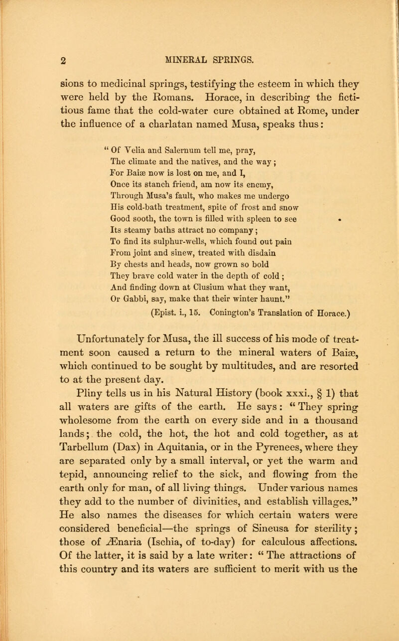sions to medicinal springs, testifying the esteem in which they were held by the Romans. Horace, in describing the ficti- tious fame that the cold-water cure obtained at Rome, under the influence of a charlatan named Musa, speaks thus: Of Velia and Salernum tell me, pray, The climate and the natives, and the way; For Baiae now is lost on me, and I, Once its stanch friend, am now its enemy, Through Musa's fault, who makes me undergo His cold-bath treatment, spite of frost and snow Good sooth, the town is filled with spleen to see • Its steamy baths attract no company; To find its sulphur-wells, which found out pain From joint and sinew, treated with disdain By chests and heads, now grown so bold They brave cold water in the depth of cold ; And finding down at Clusium what they want, Or Gabbi, say, make that their winter haunt. (Epist. i., 15. Conington's Translation of Horace.) Unfortunately for Musa, the ill success of his mode of treat- ment soon caused a return to the mineral waters of Baiae, which continued to be sought by multitudes, and are resorted to at the present day. Pliny tells us in his Natural History (book xxxi., § 1) that all waters are gifts of the earth. He says :  They spring wholesome from the earth on every side and in a thousand lands; the cold, the hot, the hot and cold together, as at Tarbellum (Dax) in Aquitania, or in the Pyrenees, where they are separated only by a small interval, or yet the warm and tepid, announcing relief to the sick, and flowing from the earth only for man, of all living things. Under various names they add to the number of divinities, and establish villages. He also names the diseases for which certain waters were considered beneficial—the springs of Sineusa for sterility; those of iEnaria (Ischia, of to-day) for calculous affections. Of the latter, it is said by a late writer:  The attractions of this country and its waters are sufficient to merit with us the