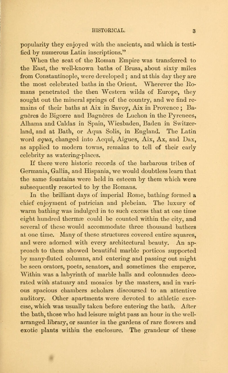 popularity they enjoyed with the ancients, and which is testi- fied by numerous Latin inscriptions. When the seat of the Roman Empire was transferred to the East, the well-known baths of Brusa, about sixty miles from Constantinople, were developed ; and at this day they are the most celebrated baths in the Orient. Wherever the Ro- mans penetrated the then Western wilds of Europe, they sought out the mineral springs of the country, and we find re- mains of their baths at Aix in Savoy, Aix in Provence ; Ba- gneres de Bigorre and Bagneres de Luchon in the Pyrenees, Alhama and Caldas in Spain, Wiesbaden, Baden in Switzer- land, and at Bath, or Aqua Solis, in England. The Latin word aqua, changed into Acqui, Aigues, Aix, Ax, and Dax, as applied to modern towns, remains to tell of their early celebrity as watering-places. If there were historic records of the barbarous tribes of Germania, Gallia, and Hispania, we would doubtless learn that the same fountains were held in esteem by them which were subsequently resorted to by the Romans. In the brilliant days of imperial Rome, bathing formed a chief enjoyment of patrician and plebeian. The luxury of warm bathing was indulged in to such excess that at one time eight hundred thermos could be counted within the city, and several of these would accommodate three thousand bathers at one time. Many of these structures covered entire squares, and were adorned with every architectural beauty. An ap- proach to them showed beautiful marble porticos supported by many-fluted columns, and entering and passing out might be seen orators, poets, senators, and sometimes the emperor. Within was a labyrinth of marble halls and colonnades deco- rated with statuary and mosaics by the masters, and in vari- ous spacious chambers scholars discoursed to an attentive auditory. Other apartments were devoted to athletic exer- cise, which was usually taken before entering the bath. After the bath, those who had leisure might pass an hour in the well- arranged library, or saunter in the gardens of rare flowers and exotic plants within the enclosure. The grandeur of these