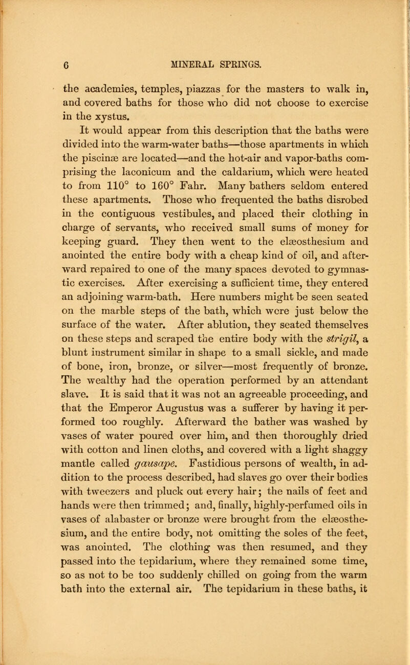 the academies, temples, piazzas for the masters to walk in, and covered baths for those who did not choose to exercise in the xystus. It would appear from this description that the baths were divided into the warm-water baths—those apartments in which the piscinas are located—and the hot-air and vapor-baths com- prising the laconicum and the caldarium, which were heated to from 110° to 160° Fahr. Many bathers seldom entered these apartments. Those who frequented the baths disrobed in the contiguous vestibules, and placed their clothing in charge of servants, who received small sums of money for keeping guard. They then went to the ekeosthesium and anointed the entire body with a cheap kind of oil, and after- ward repaired to one of the many spaces devoted to gymnas- tic exercises. After exercising a sufficient time, they entered an adjoining warm-bath. Here numbers might be seen seated on the marble steps of the bath, which were just below the surface of the water. After ablution, they seated themselves on these steps and scraped the entire body with the strigil, a blunt instrument similar in shape to a small sickle, and made of bone, iron, bronze, or silver—most frequently of bronze. The wealthy had the operation performed by an attendant slave. It is said that it was not an agreeable proceeding, and that the Emperor Augustus was a sufferer by having it per- formed too roughly. Afterward the bather was washed by vases of water poured over him, and then thoroughly dried with cotton and linen cloths, and covered with a light shaggy mantle called gausape. Fastidious persons of wealth, in ad- dition to the process described, had slaves go over their bodies with tweezers and pluck out every hair; the nails of feet and hands were then trimmed; and, finally, highly-perfumed oils in vases of alabaster or bronze were brought from the eloaosthe- sium, and the entire body, not omitting the soles of the feet, was anointed. The clothing was then resumed, and they passed into the tepidarium, where they remained some time, so as not to be too suddenly chilled on going from the warm bath into the external air. The tepidarium in these baths, it