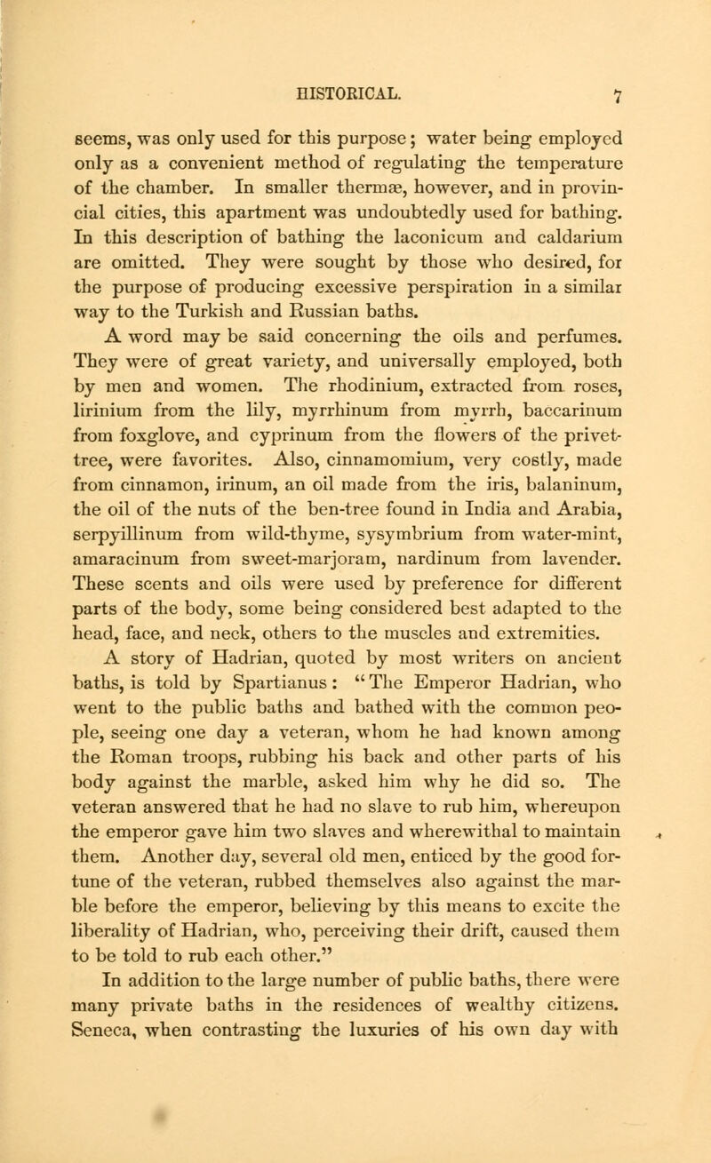 seems, was only used for this purpose; water being employed only as a convenient method of regulating the temperature of the chamber. In smaller thermae, however, and in provin- cial cities, this apartment was undoubtedly used for bathing. In this description of bathing the laconicum and caldarium are omitted. They were sought by those who desired, for the purpose of producing excessive perspiration in a similar way to the Turkish and Russian baths. A word may be said concerning the oils and perfumes. They were of great variety, and universally employed, both by men and women. The rhodinium, extracted from roses, lirinium from the lily, myrrhinum from myrrh, baccarinum from foxglove, and cyprinum from the flowers of the privet- tree, were favorites. Also, cinnamomium, very costly, made from cinnamon, irinum, an oil made from the iris, balaninum, the oil of the nuts of the ben-tree found in India and Arabia, serpyillinum from wild-thyme, sysymbrium from water-mint, amaracinum from sweet-marjoram, nardinum from lavender. These scents and oils were used by preference for different parts of the body, some being considered best adapted to the head, face, and neck, others to the muscles and extremities. A story of Hadrian, quoted by most writers on ancient baths, is told by Spartianus: The Emperor Hadrian, who went to the public baths and bathed with the common peo- ple, seeing one day a veteran, whom he had known among the Roman troops, rubbing his back and other parts of his body against the marble, asked him why he did so. The veteran answered that he had no slave to rub him, whereupon the emperor gave him two slaves and wherewithal to maintain them. Another day, several old men, enticed by the good for- tune of the veteran, rubbed themselves also against the mar- ble before the emperor, believing by this means to excite the liberality of Hadrian, who, perceiving their drift, caused them to be told to rub each other. In addition to the large number of public baths, there were many private baths in the residences of wealthy citizens. Seneca, when contrasting the luxuries of his own day with