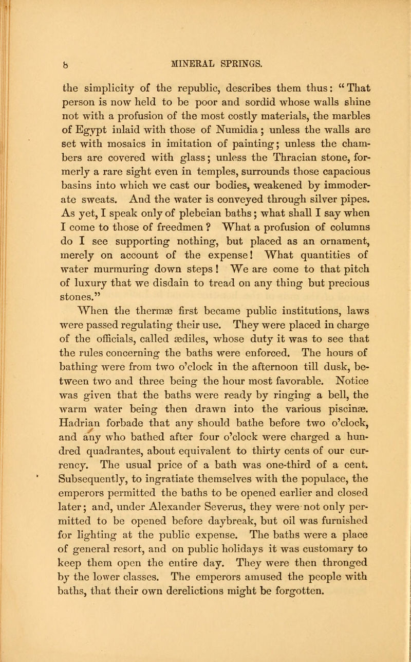the simplicity of the republic, describes them thus:  That person is now held to be poor and sordid whose walls shine not with a profusion of the most costly materials, the marbles of Egypt inlaid with those of Numidia; unless the walls are set with mosaics in imitation of painting; unless the cham- bers are covered with glass; unless the Thracian stone, for- merly a rare sight even in temples, surrounds those capacious basins into which we cast our bodies, weakened by immoder- ate sweats. And the water is conveyed through silver pipes. As yet, I speak only of plebeian baths; what shall I say when I come to those of freedmen ? What a profusion of columns do I see supporting nothing, but placed as an ornament, merely on account of the expense! What quantities of water murmuring down steps ! We are come to that pitch of luxury that we disdain to tread on any thing but precious stones. When the thermas first became public institutions, laws were passed regulating their use. They were placed in charge of the officials, called aediles, whose duty it was to see that the rules concerning the baths were enforced. The hours of bathing were from two o'clock in the afternoon till dusk, be- tween two and three being the hour most favorable. Notice was given that the baths were ready by ringing a bell, the warm water being then drawn into the various piscinae. Hadrian forbade that any should bathe before two o'clock, and any who bathed after four o'clock were charged a hun- dred quadrantes, about equivalent to thirty cents of our cur- rency. The usual price of a bath was one-third of a cent. Subsequently, to ingratiate themselves with the populace, the emperors permitted the baths to be opened earlier and closed later; and, under Alexander Severus, they were not only per- mitted to be opened before daybreak, but oil was furnished for lighting at the public expense. The baths were a place of general resort, and on public holidays it was customary to keep them open the entire day. They were then thronged by the lower classes. The emperors amused the people with baths, that their own derelictions might be forgotten.
