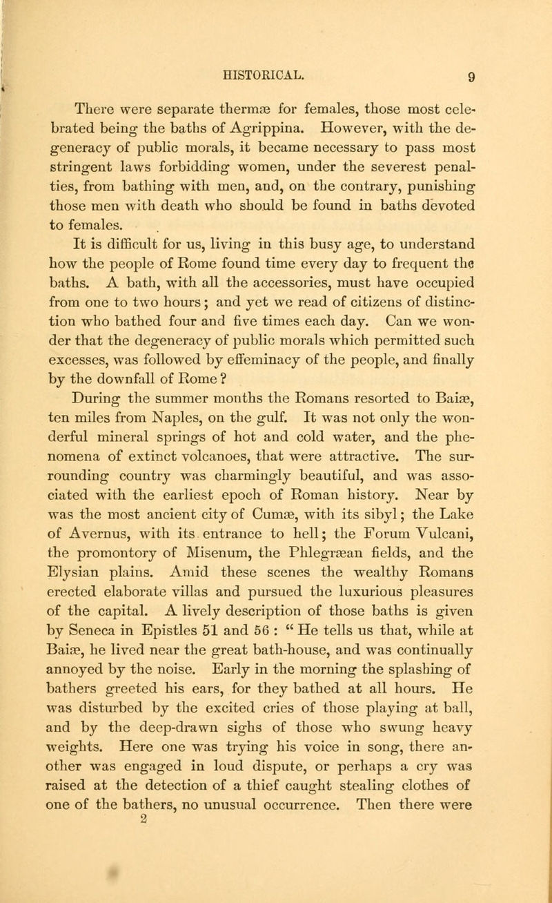 There were separate thermre for females, those most cele- brated being the baths of Agrippina. However, with the de- generacy of public morals, it became necessary to pass most stringent laws forbidding women, under the severest penal- ties, from bathing with men, and, on the contrary, punishing those men with death who should be found in baths devoted to females. It is difficult for us, living in this busy age, to understand how the people of Rome found time every day to frequent the baths. A bath, with all the accessories, must have occupied from one to two hours ; and yet we read of citizens of distinc- tion who bathed four and five times each day. Can we won- der that the degeneracy of public morals which permitted such excesses, was followed by effeminacy of the people, and finally by the downfall of Rome ? During the summer months the Romans resorted to Baiae, ten miles from Naples, on the gulf. It was not only the won- derful mineral springs of hot and cold water, and the phe- nomena of extinct volcanoes, that were attractive. The sur- rounding country was charmingly beautiful, and was asso- ciated with the earliest epoch of Roman history. Near by was the most ancient city of Cumae, with its sibyl; the Lake of Avernus, with its entrance to hell; the Forum Vulcani, the promontory of Misenum, the Phlegrsean fields, and the Elysian plains. Amid these scenes the wealthy Romans erected elaborate villas and pursued the luxurious pleasures of the capital. A lively description of those baths is given by Seneca in Epistles 51 and 56 :  He tells us that, while at Baize, he lived near the great bath-house, and was continually annoyed by the noise. Early in the morning the splashing of bathers greeted his ears, for they bathed at all hours. He was disturbed by the excited cries of those playing at ball, and by the deep-drawn sighs of those who swung heavy weights. Here one was trying his voice in song, there an- other was engaged in loud dispute, or perhaps a cry was raised at the detection of a thief caught stealing clothes of one of the bathers, no unusual occurrence. Then there were