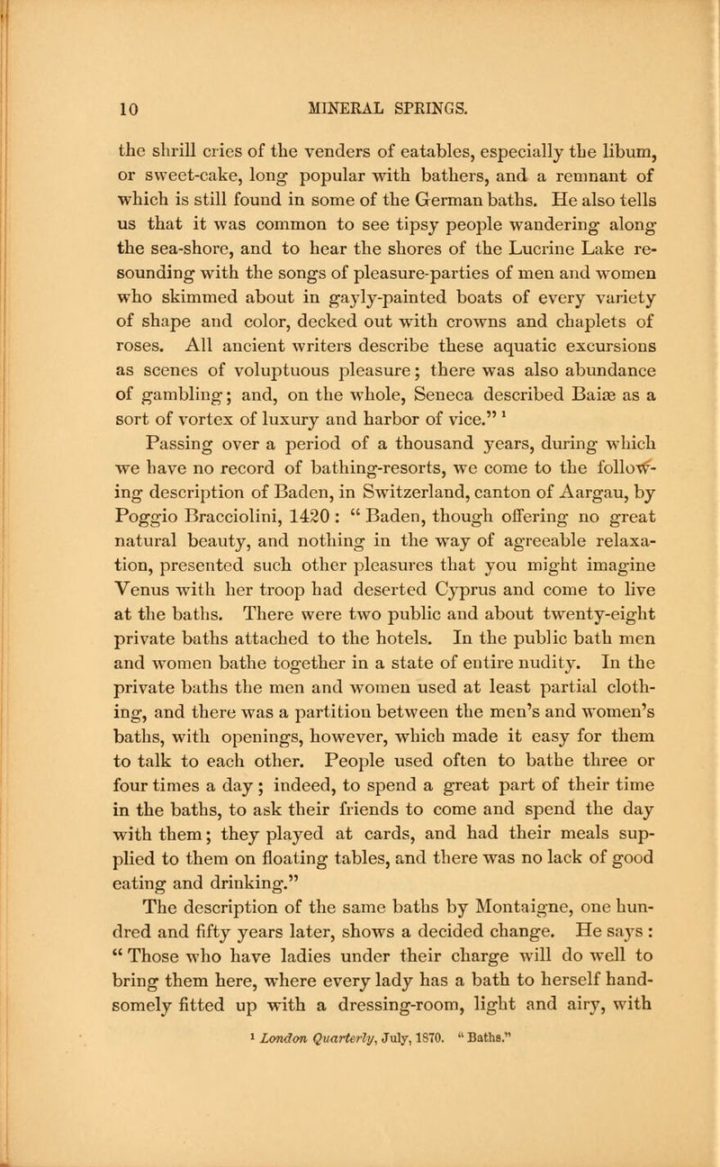 the shrill cries of the venders of eatables, especially the libum, or sweet-cake, long popular with bathers, and a remnant of which is still found in some of the German baths. He also tells us that it was common to see tipsy people wandering- along the sea-shore, and to hear the shores of the Lucrine Lake re- sounding with the songs of pleasure-parties of men and women who skimmed about in gayly-painted boats of every variety of shape and color, decked out with crowns and chaplets of roses. All ancient writers describe these aquatic excursions as scenes of voluptuous pleasure; there was also abundance of gambling; and, on the whole, Seneca described Baias as a sort of vortex of luxury and harbor of vice. ' Passing over a period of a thousand years, during which ■we have no record of bathing-resorts, we come to the follow- ing description of Baden, in Switzerland, canton of Aargau, by Poggio Bracciolini, 1420 : Baden, though offering no great natural beauty, and nothing in the way of agreeable relaxa- tion, presented such other pleasures that you might imagine Venus with her troop had deserted Cyprus and come to live at the baths. There were two public and about twenty-eight private baths attached to the hotels. In the public bath men and women bathe together in a state of entire nudity. In the private baths the men and women used at least partial cloth- ing, and there was a partition between the men's and women's baths, with openings, however, which made it easy for them to talk to each other. People used often to bathe three or four times a day ; indeed, to spend a great part of their time in the baths, to ask their friends to come and spend the day with them; they played at cards, and had their meals sup- plied to them on floating tables, and there was no lack of good eating and drinking. The description of the same baths by Montaigne, one hun- dred and fifty years later, shows a decided change. He says : Those who have ladies under their charge will do well to bring them here, where every lady has a bath to herself hand- somely fitted up with a dressing-room, light and airy, with 1 London Quarterly, July, 1870. Baths.