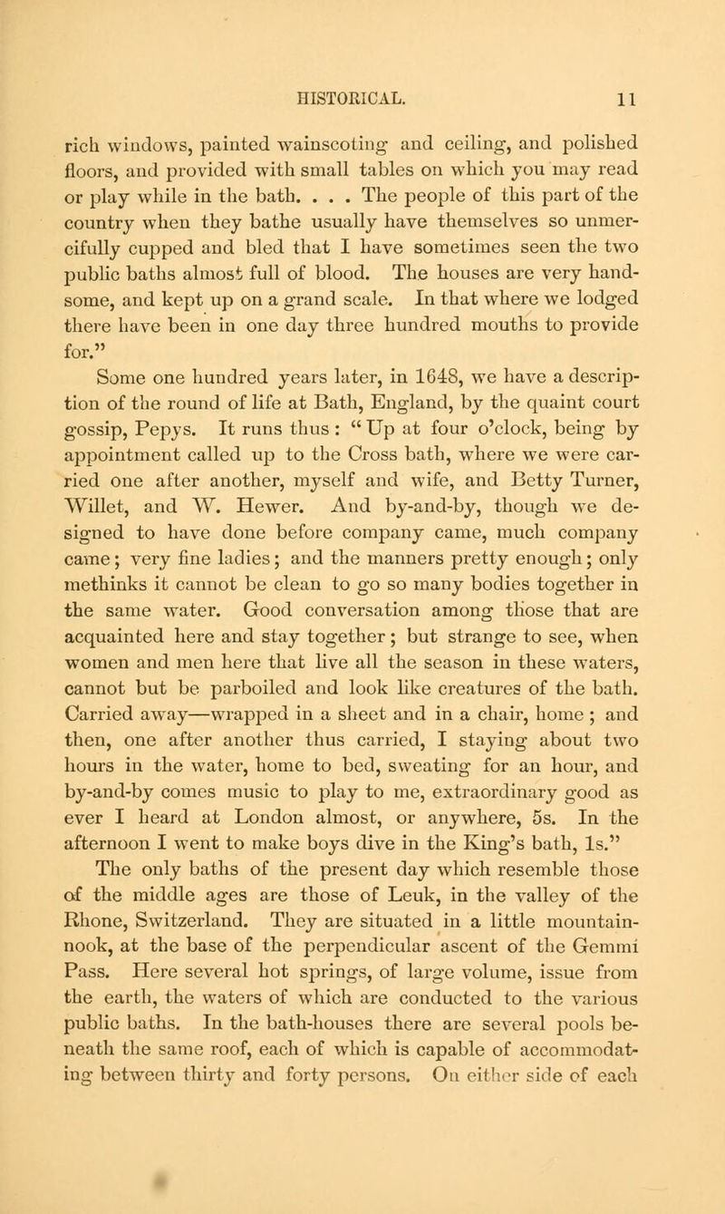 rich windows, painted wainscoting and ceiling, and polished floors, and provided with small tables on which you may read or play while in the bath. . . . The people of this part of the country when they bathe usually have themselves so unmer- cifully cupped and bled that I have sometimes seen the two public baths almost full of blood. The houses are very hand- some, and kept up on a grand scale. In that where we lodged there have been in one day three hundred mouths to provide for. Some one hundred years later, in 1648, we have a descrip- tion of the round of life at Bath, England, by the quaint court gossip, Pepys. It runs thus : Up at four o'clock, being by appointment called up to the Cross bath, where we were car- ried one after another, myself and wife, and Betty Turner, Willet, and W. Hewer. And by-and-by, though we de- signed to have done before company came, much company came ; very fine ladies; and the manners pretty enough; only methinks it cannot be clean to go so many bodies together in the same water. Good conversation among those that are acquainted here and stay together; but strange to see, when women and men here that live all the season in these waters, cannot but be parboiled and look like creatures of the bath. Carried away—wrapped in a sheet and in a chair, home ; and then, one after another thus carried, I staying about two hours in the water, home to bed, sweating for an hour, and by-and-by comes music to play to me, extraordinary good as ever I heard at London almost, or anywhere, 5s. In the afternoon I went to make boys dive in the King's bath, Is. The only baths of the present day which resemble those of the middle ages are those of Leuk, in the valley of the Rhone, Switzerland. They are situated in a little mountain- nook, at the base of the perpendicular ascent of the Gemini Pass. Here several hot springs, of large volume, issue from the earth, the waters of which are conducted to the various public baths. In the bath-houses there are several pools be- neath the same roof, each of which is capable of accommodat- ing between thirty and forty persons. On either side of each