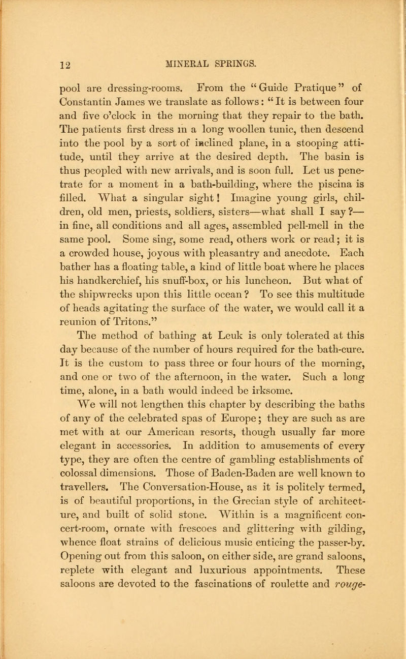 pool are dressing-rooms. From the  Guide Pratique of Constantin James we translate as follows:  It is between four and five o'clock in the morning that they repair to the bath. The patients first dress in a long woollen tunic, then descend into the pool by a sort of haclined plane, in a stooping atti- tude, until they arrive at the desired depth. The basin is thus peopled with new arrivals, and is soon full. Let us pene- trate for a moment in a bath-building, where the piscina is filled. What a singular sight! Imagine young girls, chil- dren, old men, priests, soldiers, sisters—what shall I say ?— in fine, all conditions and all ages, assembled pell-mell in the same pool. Some sing, some read, others work or read; it is a crowded house, joyous with pleasantry and anecdote. Each bather has a floating table, a kind of little boat where he places his handkerchief, his snuff-box, or his luncheon. But what of the shipwrecks upon this little ocean ? To see this multitude of heads agitating the surface of the water, we would call it a reunion of Tritons. The method of bathing at Leuk is only tolerated at this day because of the number of hours required for the bath-cure. It is the custom to pass three or four hours of the morning, and one or two of the afternoon, in the water. Such a long time, alone, in a bath would indeed be irksome. We will not lengthen this chapter by describing the baths of any of the celebrated spas of Europe; they are such as are met with at our American resorts, though usually far more elegant in accessories. In addition to amusements of every type, they are often the centre of gambling establishments of colossal dimensions. Those of Baden-Baden are well known to travellers. The Conversation-House, as it is politely termed, is of beautiful proportions, in the Grecian style of architect- ure, and built of solid stone. Within is a magnificent con- cert-room, ornate with frescoes and glittering with gilding, whence float strains of delicious music enticing the passer-by. Opening out from this saloon, on either side, are grand saloons, replete with elegant and luxurious appointments. These saloons are devoted to the fascinations of roulette and rouge-