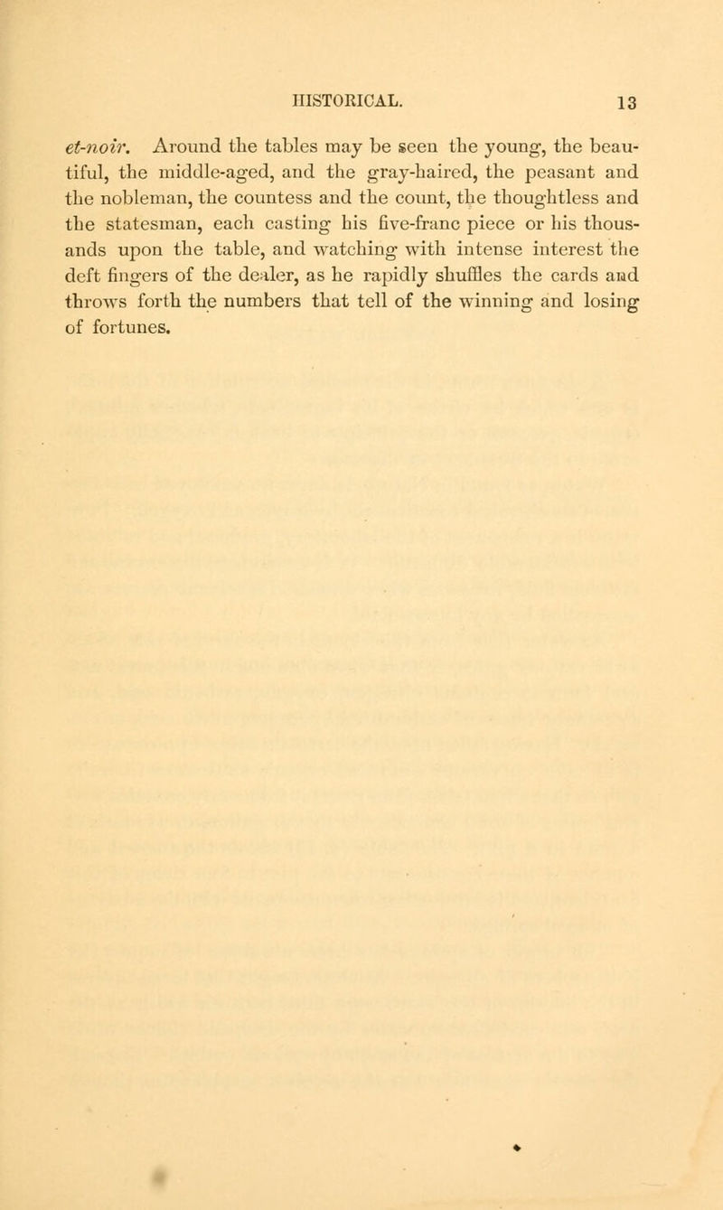 et-noir. Around the tables may be seen the young, the beau- tiful, the middle-aged, and the gray-haired, the peasant and the nobleman, the countess and the count, the thoughtless and the statesman, each casting his five-franc piece or his thous- ands upon the table, and watching with intense interest the deft fingers of the dealer, as he rapidly shuffles the cards and throws forth the numbers that tell of the winning and losing of fortunes.