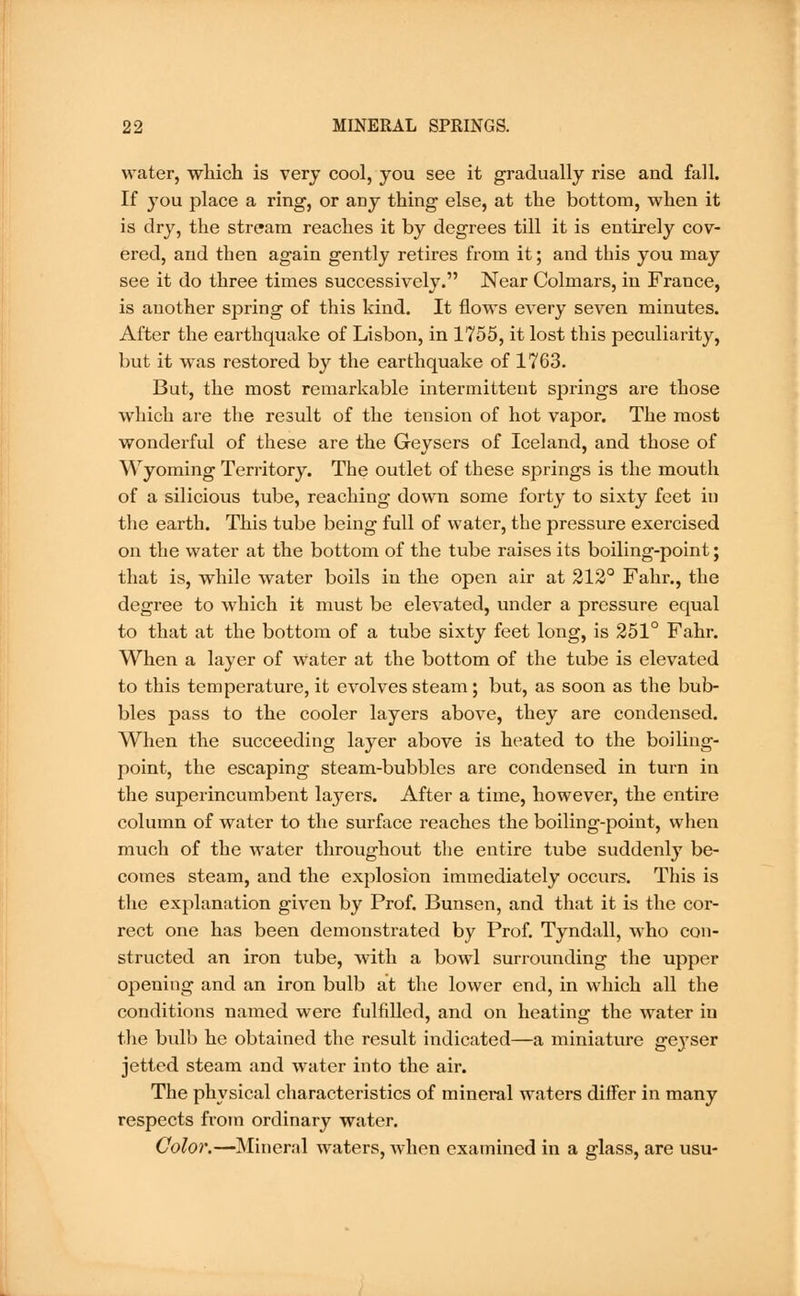 water, which is very cool, you see it gradually rise and fall. If you place a ring, or any thing else, at the bottom, when it is dry, the stream reaches it by degrees till it is entirely cov- ered, and then again gently retires from it; and this you may see it do three times successively. Near Colmars, in France, is another spring of this kind. It flows every seven minutes. After the earthquake of Lisbon, in 1755, it lost this peculiarity, but it was restored by the earthquake of 1763. But, the most remarkable intermittent springs are those which are the result of the tension of hot vapor. The most wonderful of these are the Geysers of Iceland, and those of Wyoming Territory. The outlet of these springs is the mouth of a silicious tube, reaching down some forty to sixty feet in the earth. This tube being full of water, the pressure exercised on the water at the bottom of the tube raises its boiling-point; that is, while water boils in the open air at 212° Fahr., the degree to which it must be elevated, under a pressure equal to that at the bottom of a tube sixty feet long, is 251° Fahr. When a layer of Water at the bottom of the tube is elevated to this temperature, it evolves steam; but, as soon as the bub- bles pass to the cooler layers above, they are condensed. When the succeeding layer above is heated to the boiling- point, the escaping steam-bubbles are condensed in turn in the superincumbent la3^ers. After a time, however, the entire column of water to the surface reaches the boiling-point, when much of the water throughout the entire tube suddenly be- comes steam, and the explosion immediately occurs. This is the explanation given by Prof. Bunsen, and that it is the cor- rect one has been demonstrated by Prof. Tyndall, who con- structed an iron tube, with a bowl surrounding the upper opening and an iron bulb at the lower end, in which all the conditions named were fulfilled, and on heating the water in the bulb he obtained the result indicated—a miniature geyser jetted steam and water into the air. The physical characteristics of mineral waters differ in many respects from ordinary water. Color.—Mineral waters, when examined in a glass, are usu-
