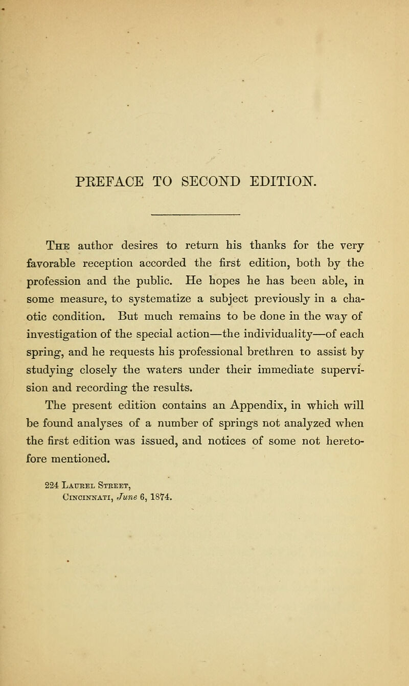 PKEFACE TO SECOND EDITION. The author desires to return his thanks for the very favorable reception accorded the first edition, both by the profession and the public. He hopes he has been able, in some measure, to systematize a subject previously in a cha- otic condition. But much remains to be done in the way of investigation of the special action—the individuality—of each spring, and he requests his professional brethren to assist by studying closely the waters under their immediate supervi- sion and recording the results. The present edition contains an Appendix, in which will be found analyses of a number of springs not analyzed when the first edition was issued, and notices of some not hereto- fore mentioned. 224 Laurel Street, Cincinnati, June 6,1874.