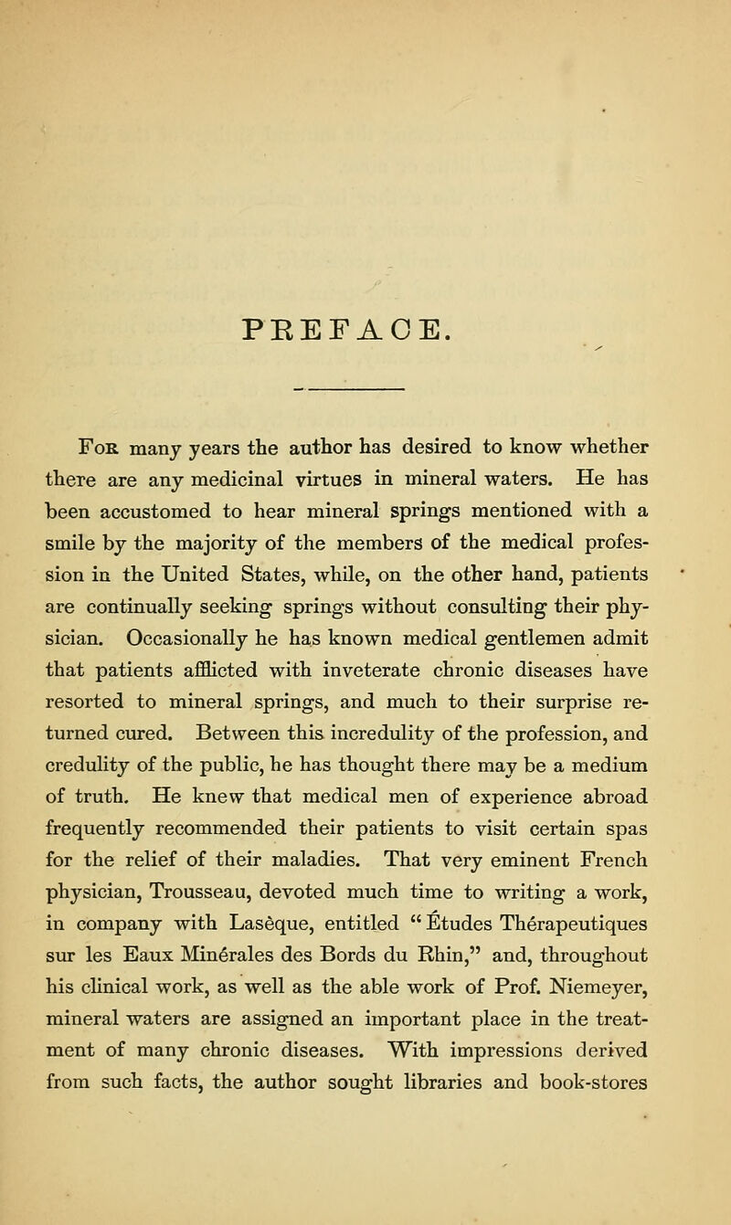 PREFACE. For many years the author has desired to know whether there are any medicinal virtues in mineral waters. He has been accustomed to hear mineral springs mentioned with a smile by the majority of the members of the medical profes- sion in the United States, while, on the other hand, patients are continually seeking springs without consulting their phy- sician. Occasionally he has known medical gentlemen admit that patients afflicted with inveterate chronic diseases have resorted to mineral springs, and much to their surprise re- turned cured. Between this incredulity of the profession, and credulity of the public, he has thought there may be a medium of truth. He knew that medical men of experience abroad frequently recommended their patients to visit certain spas for the relief of their maladies. That very eminent French physician, Trousseau, devoted much time to writing a work, in company with Laseque, entitled  Etudes Therapeutiques sur les Eaux Min6rales des Bords du Rhin, and, throughout his clinical work, as well as the able work of Prof. Niemeyer, mineral waters are assigned an important place in the treat- ment of many chronic diseases. With impressions derived from such facts, the author sought libraries and book-stores