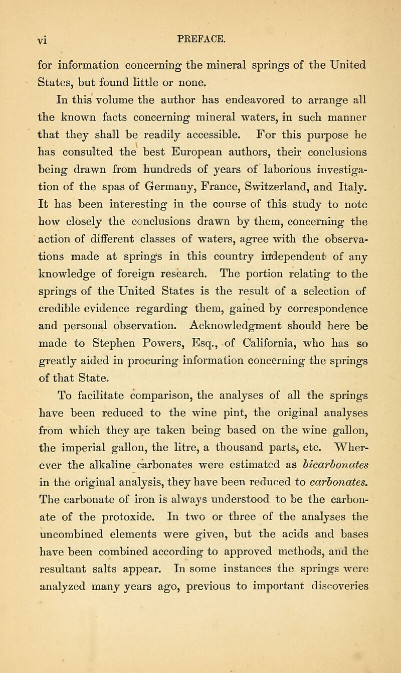 for information concerning the mineral springs of the United States, but found little or none. In this volume the author has endeavored to arrange all the known facts concerning mineral waters, in such manner that they shall be readily accessible. For this purpose he has consulted the best European authors, their conclusions being drawn from hundreds of years of laborious investiga- tion of the spas of Germany, France, Switzerland, and Italy. It has been interesting in the course of this study to note how closely the conclusions drawn by them, concerning the action of different classes of waters, agree with the observa- tions made at springs in this country independent of any knowledge of foreign research. The portion relating to the springs of the United States is the result of a selection of credible evidence regarding them, gained by correspondence and personal observation. Acknowledgment should here be made to Stephen Powers, Esq., of California, who has so greatly aided in procuring information concerning the springs of that State. To facilitate comparison, the analyses of all the springs have been reduced to the wine pint, the original analyses from which they are taken being based on the wine gallon, the imperial gallon, the litre, a thousand parts, etc. Wher- ever the alkaline carbonates were estimated as bicarbonates in the original analysis, they have been reduced to carbonates. The carbonate of iron is always understood to be the carbon- ate of the protoxide. In two or three of the analyses the uncombined elements were given, but the acids and bases have been combined according to approved methods, and the resultant salts appear. In some instances the springs were analyzed many years ago, previous to important discoveries