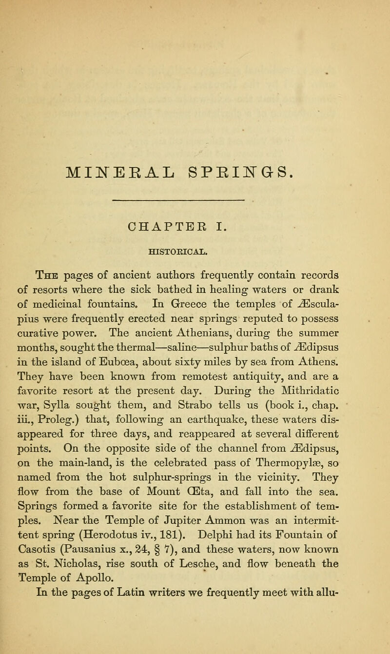 MINEEAL SPEOGS. CHAPTER I. HISTORICAL. The pages of ancient authors frequently contain records of resorts where the sick bathed in healing waters or drank of medicinal fountains. In Greece the temples of iEscula- pius were frequently erected near springs reputed to possess curative power. The ancient Athenians, during the summer months, sought the thermal—saline—sulphur baths of ^Edipsus in the island of Eubcea, about sixty miles by sea from Athens. They have been known from remotest antiquity, and are a favorite resort at the present day. During the Mithridatic war, Sylla sought them, and Strabo tells us (book i., chap, iii., Proleg.) that, following an earthquake, these waters dis- appeared for three days, and reappeared at several different points. On the opposite side of the channel from iEdipsus, on the main-land, is the celebrated pass of Thermopylae, so named from the hot sulphur-springs in the vicinity. They flow from the base of Mount CEta, and fall into the sea. Springs formed a favorite site for the establishment of tem- ples. Near the Temple of Jupiter Ammon was an intermit- tent spring (Herodotus iv., 181). Delphi had its Fountain of Casotis (Pausanius x., 24, § V), and these waters, now known as St. Nicholas, rise south of Lesche, and flow beneath the Temple of Apollo. In the pages of Latin writers we frequently meet with allu-