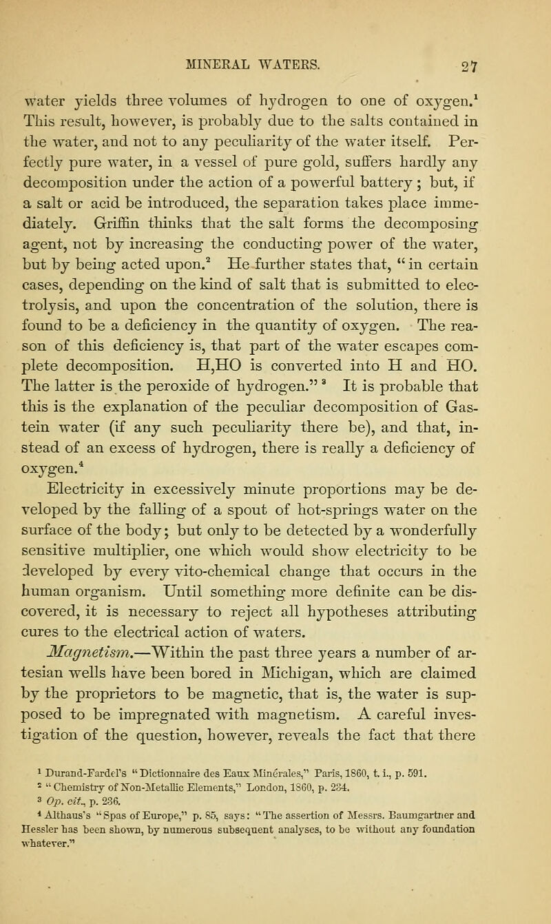 water yields three volumes of hydrogen to one of oxygen.1 This result, however, is probably due to the salts contained in the water, and not to any peculiarity of the water itself. Per- fectly pure water, in a vessel of pure gold, suffers hardly any decomposition under the action of a powerful battery ; but, if a salt or acid be introduced, the separation takes place imme- diately. Griffin thinks that the salt forms the decomposing agent, not by increasing the conducting power of the water, but by being acted upon.2 He further states that,  in certain cases, depending on the kind of salt that is submitted to elec- trolysis, and upon the concentration of the solution, there is found to be a deficiency in the quantity of oxygen. The rea- son of this deficiency is, that part of the water escapes com- plete decomposition. H,HO is converted into H and HO. The latter is the peroxide of Irydrogen. 3 It is probable that this is the explanation of the peculiar decomposition of Gas- tein water (if any such peculiarity there be), and that, in- stead of an excess of hydrogen, there is really a deficiency of oxygen.4 Electricity in excessively minute proportions may be de- veloped by the falling of a spout of hot-springs water on the surface of the body; but only to be detected by a wonderfully sensitive multiplier, one which would show electricity to be developed by every vito-chemical change that occurs in the human organism. Until something more definite can be dis- covered, it is necessary to reject all hypotheses attributing cures to the electrical action of waters. Magnetism.—Within the past three years a number of ar- tesian wells have been bored in Michigan, which are claimed by the proprietors to be magnetic, that is, the water is sup- posed to be impregnated with magnetism. A careful inves- tigation of the question, however, reveals the fact that there 1 Durand-Fardd's  Dictionnaire des Eaux Min&ales, Paris, 1860, t. i., p. 591. '  Chemistry of Non-Metallic Elements, London, I860, p. 234. 3 Op. cit, p. 236. 4 Althaus's  Spas of Europe, p. 85, says:  The assertion of Messrs. Baumgartner and Hessler has been shown, by numerous subsequent analyses, to be ■without any foundation whatever.