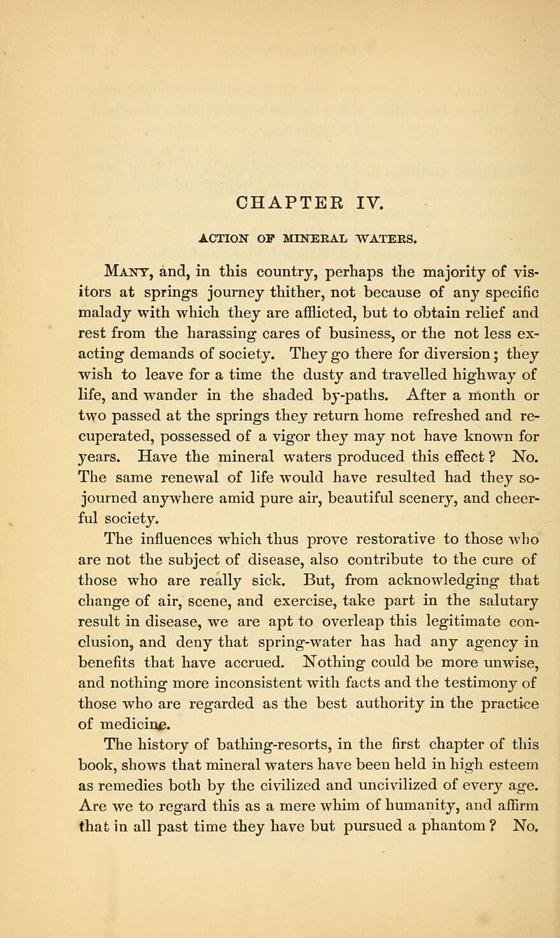 ACTION OF MINERAL WATERS. Many, and, in this country, perhaps the majority of vis- itors at springs journey thither, not because of any specific malady with which they are afflicted, but to obtain relief and rest from the harassing cares of business, or the not less ex- acting demands of society. They go there for diversion; they wish to leave for a time the dusty and travelled highway of life, and wander in the shaded by-paths. After a month or two passed at the springs they return home refreshed and re- cuperated, possessed of a vigor they may not have known for years. Have the mineral waters produced this effect ? No. The same renewal of life would have resulted had they so- journed anywhere amid pure air, beautiful scenery, and cheer- ful society. The influences which thus prove restorative to those who are not the subject of disease, also contribute to the cure of those who are really sick. But, from acknowledging that change of air, scene, and exercise, take part in the salutary result in disease, we are apt to overleap this legitimate con- clusion, and deny that spring-water has had any agency in benefits that have accrued. Nothing could be more unwise, and nothing more inconsistent with facts and the testimony of those who are regarded as the best authority in the practice of medicine. The history of bathing-resorts, in the first chapter of this book, shows that mineral waters have been held in high esteem as remedies both by the civilized and uncivilized of every age. Are we to regard this as a mere whim of humanity, and affirm that in all past time they have but pursued a phantom ? No.