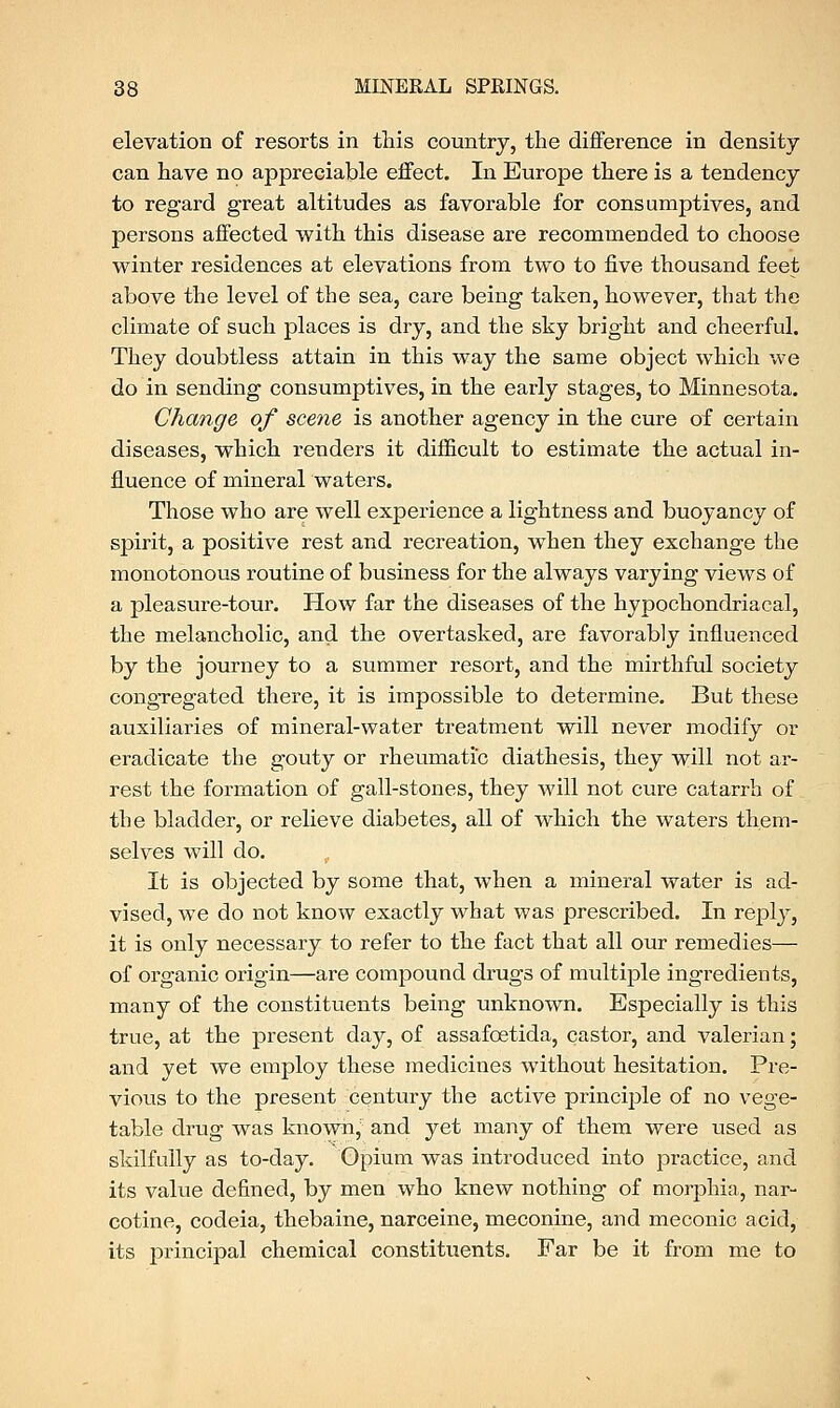 elevation of resorts in this country, the difference in density- can have no appreciable effect. In Europe there is a tendency to regard great altitudes as favorable for consumptives, and persons affected with this disease are recommended to choose winter residences at elevations from two to five thousand feet above the level of the sea, care being taken, however, that the climate of such places is dry, and the sky bright and cheerful. They doubtless attain in this way the same object which we do in sending consumptives, in the early stages, to Minnesota. Change of scene is another agency in the cure of certain diseases, which renders it difficult to estimate the actual in- fluence of mineral waters. Those who are well experience a lightness and buoyancy of spirit, a positive rest and recreation, when they exchange the monotonous routine of business for the always varying views of a pleasure-tour. How far the diseases of the hypochondriacal, the melancholic, and the overtasked, are favorably influenced by the journey to a summer resort, and the mirthful society congregated there, it is impossible to determine. But these auxiliaries of mineral-water treatment will never modify or eradicate the gouty or rheumatic diathesis, they will not ar- rest the formation of gall-stones, they will not cure catarrh of the bladder, or relieve diabetes, all of which the waters them- selves will do. It is objected by some that, when a mineral water is ad- vised, we do not know exactly what was prescribed. In reply, it is only necessary to refer to the fact that all our remedies— of organic origin—are compound drugs of multiple ingredients, many of the constituents being unknown. Especially is this true, at the present day, of assafoetida, castor, and valerian; and yet we employ these medicines without hesitation. Pre- vious to the present century the active principle of no vege- table drug was known, and yet many of them were used as skilfully as to-day. Opium was introduced into practice, and its value defined, by men who knew nothing of morphia, nar- cotine, codeia, thebaine, narceine, meconine, and meconic acid, its principal chemical constituents. Far be it from me to