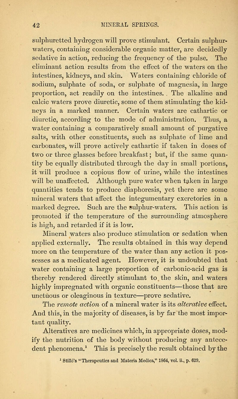 sulphuretted hydrogen will prove stimulant. Certain sulphur- waters, containing considerable organic matter, are decidedly sedative in action, reducing the frequency of the pulse. The eliminant action results from the effect of the waters on the intestines, kidneys, and skin. Waters containing chloride of sodium, sulphate of soda, or sulphate of magnesia, in large proportion, act readily on the intestines. . The alkaline and calcic waters prove diuretic, some of them stimulating the kid- neys in a marked manner. Certain waters are cathartic or diuretic, according to the mode of administration. Thus, a water containing a comparatively small amount of purgative salts, with other constituents, such as sulphate of lime and carbonates, will prove actively cathartic if taken in doses of two or three glasses before breakfast; but, if the same quan- tity be equally distributed through the day in small portions, it will produce a copious flow of urine, while the intestines will be unaffected. Although pure water when taken in large quantities tends to produce diaphoresis, yet there are some mineral waters that affect the integumentary excretories in a marked degree. Such are the sulphur-waters. This action is promoted if the temperature of the surrounding atmosphere is high, and retarded if it is low. Mineral waters also produce stimulation or sedation when applied externally. The results obtained in this way depend more on the temperature of the water than any action it pos- sesses as a medicated agent. However, it is undoubted that water containing a large proportion of carbonic-acid gas is thereby rendered directly stimulant to. the skin, and waters highly impregnated with organic constituents—those that are unctuous or oleaginous in texture—prove sedative. The remote action of a mineral water is its alterative effect. And this, in the majority of diseases, is by far the most impor- tant quality. Alteratives are medicines which, in appropriate doses, mod- ify the nutrition of the body without producing any antece- dent phenomena.1 This is precisely the result obtained by the 1 Stmt's Therapeutics and Materia Medica, 1864, vol. ii., p. 629.