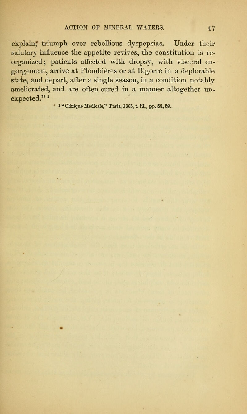 explain* triumph over rebellious dyspepsias. Under their salutary influence the appetite revives, the constitution is re- organized; patients affected with dropsy, with visceral en- gorgement, arrive at Plombieres or at Bigorre in a deplorable state, and depart, after a single season, in a condition notably ameliorated, and are often cured in a manner altogether un- expected. * • i Clinlque Medicate, Paris, 18G6, t ili., pp. 58,69.