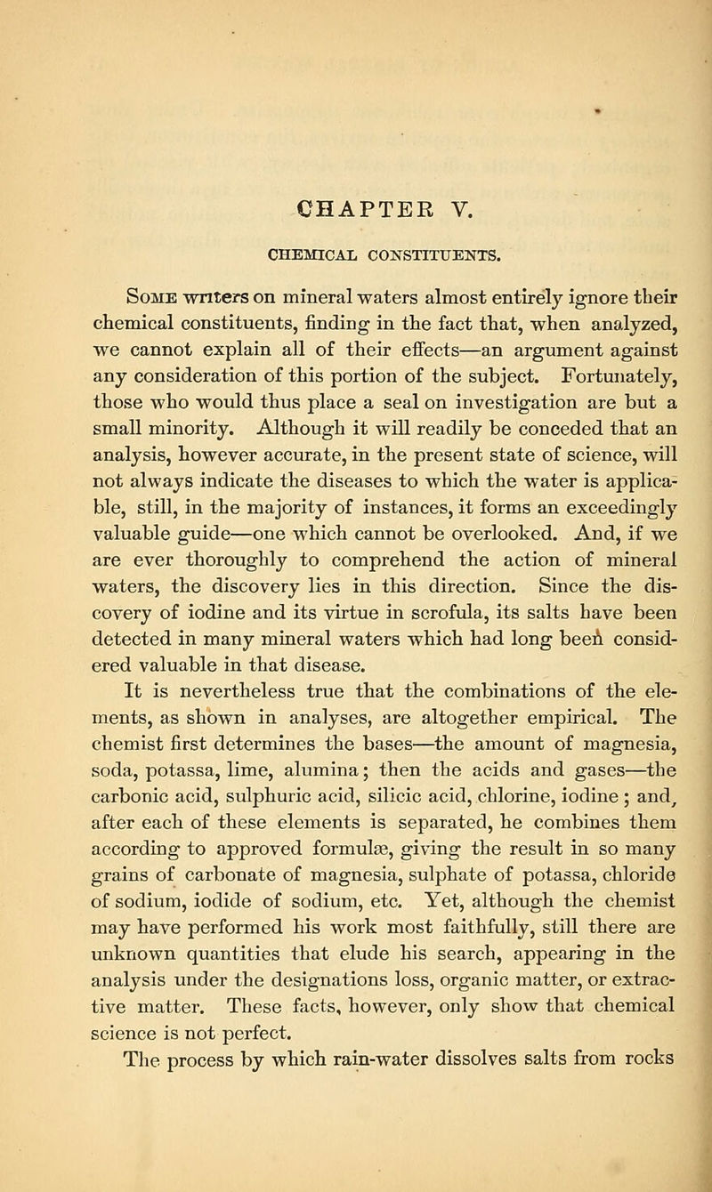 CHEMICAL CONSTITUENTS. Some writers on mineral waters almost entirely ignore their chemical constituents, finding in the fact that, when analyzed, we cannot explain all of their effects—an argument against any consideration of this portion of the subject. Fortunately, those who would thus place a seal on investigation are but a small minority. Although it will readily be conceded that an analysis, however accurate, in the present state of science, will not always indicate the diseases to which the water is applica- ble, still, in the majority of instances, it forms an exceedingly valuable guide—one which cannot be overlooked. And, if we are ever thoroughly to comprehend the action of mineral waters, the discovery lies in this direction. Since the dis- covery of iodine and its virtue in scrofula, its salts have been detected in many mineral waters which had long beeA consid- ered valuable in that disease. It is nevertheless true that the combinations of the ele- ments, as shown in analyses, are altogether empirical. The chemist first determines the bases—the amount of magnesia, soda, potassa, lime, alumina; then the acids and gases—the carbonic acid, sulphuric acid, silicic acid, chlorine, iodine ; and, after each of these elements is separated, he combines them according to approved formulas, giving the result in so many grains of carbonate of magnesia, sulphate of potassa, chloride of sodium, iodide of sodium, etc. Yet, although the chemist may have performed his work most faithfully, still there are unknown quantities that elude his search, appearing in the analysis under the designations loss, organic matter, or extrac- tive matter. These facts, however, only show that chemical science is not perfect. The process by which rain-water dissolves salts from rocks