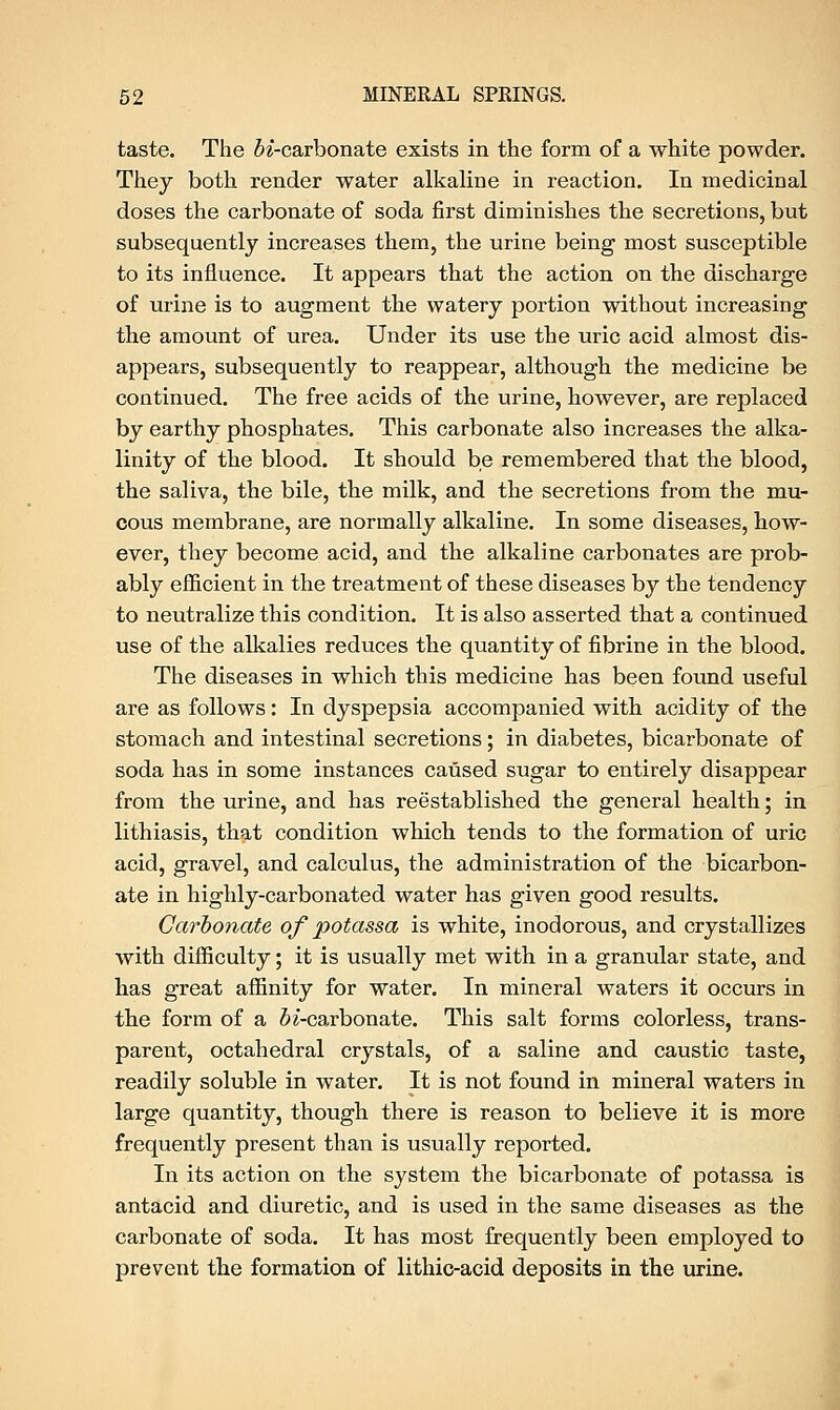 taste. The ^'-carbonate exists in the form of a white powder. They both render water alkaline in reaction. In medicinal doses the carbonate of soda first diminishes the secretions, but subsequently increases them, the urine being most susceptible to its influence. It appears that the action on the discharge of urine is to augment the watery portion without increasing the amount of urea. Under its use the uric acid almost dis- appears, subsequently to reappear, although the medicine be continued. The free acids of the urine, however, are replaced by earthy phosphates. This carbonate also increases the alka- linity of the blood. It should be remembered that the blood, the saliva, the bile, the milk, and the secretions from the mu- cous membrane, are normally alkaline. In some diseases, how- ever, they become acid, and the alkaline carbonates are prob- ably efficient in the treatment of these diseases by the tendency to neutralize this condition. It is also asserted that a continued use of the alkalies reduces the quantity of fibrine in the blood. The diseases in which this medicine has been found useful are as follows: In dyspepsia accompanied with acidity of the stomach and intestinal secretions; in diabetes, bicarbonate of soda has in some instances caused sugar to entirely disappear from the urine, and has reestablished the general health; in lithiasis, that condition which tends to the formation of uric acid, gravel, and calculus, the administration of the bicarbon- ate in highly-carbonated water has given good results. Carbonate of potassa is white, inodorous, and crystallizes with difficulty; it is usually met with in a granular state, and has great affinity for water. In mineral waters it occurs in the form of a fo'-carbonate. This salt forms colorless, trans- parent, octahedral crystals, of a saline and caustic taste, readily soluble in water. It is not found in mineral waters in large quantity, though there is reason to believe it is more frequently present than is usually reported. In its action on the system the bicarbonate of potassa is antacid and diuretic, and is used in the same diseases as the carbonate of soda. It has most frequently been employed to prevent the formation of lithic-acid deposits in the urine.