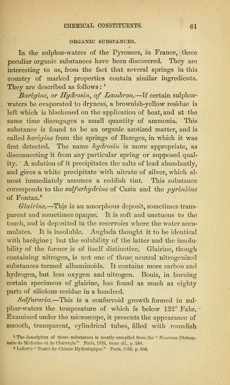 ORGANIC SUBSTANCES. In the sulphur-waters of the Pyrenees, in France, three peculiar organic substances have been discovered. They are interesting to us, from the fact that several springs in this country of marked properties contain similar ingredients. They are described as follows: * Baregine, or Hydrosin, of Lamhron.—If certain sulphur- waters be evaporated to dryness, a brownish-yellow residue is left which is blackened on the application of heat, and at the same time disengages a small quantity of ammonia. This substance is found to be an organic azotized matter, and is called baregine from the springs of Bareges, in which it was first detected. The name hydrosin is more appropriate, as disconnecting it from any particular spring or supposed qual- ity. A solution of it precipitates the salts of lead abundantly, and gives a white precipitate with nitrate of silver, which al- most immediately assumes a reddish tint. This substance corresponds to the sulfurhydrhie of Cazin and the pyr'en'eim of Fontan.2 Glairine.—This is an amorphous deposit, sometimes trans- parent and sometimes opaque. It is soft and unctuous to the touch, and is deposited in the reservoirs where the water accu- mulates. It is insoluble. Anglada thought it to be identical with baregine; but the solubility of the latter and the insolu- bility of the former is of itself distinctive. Glairine, though containing nitrogen, is not one of those neutral nitrogenized substances termed albuminoids. It contains more carbon and hydrogen, but less oxygen and nitrogen. Bouis, in burning certain specimens of glairine, has found as much as eighty parts of silicious residue in a hundred. Sulfuraria.—This is a confervoid growth formed in sul- phur-waters the temperature of which is below 122° Fahr. Examined under the microscope, it presents the appearance of smooth, transparent, cylindrical tubes, filled with roundish 1 The description of these substances is mostly compiled from the  Nouveau Diction- uaire de Medecine et de Chirurgie.' Paris, 1ST0, tome xii., p. 240. 2 Lefort's  Traits de Chimie Hydrologique.1' Paris, 1S59, p. 304.