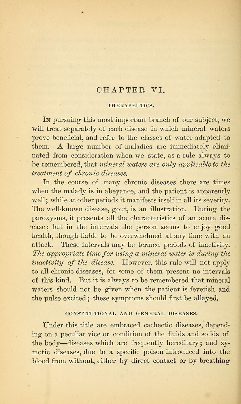 THERAPEUTICS. In pursuing this most important branch of our subject, we will treat separately of each disease in which mineral waters prove beneficial, and refer to the classes of water adapted to them. A large number of maladies are immediately elimi- nated from consideration when we state, as a rule always to be remembered, that mineral waters are only applicable to the treatment of chronic diseases. In the course of many chronic diseases there are times when the malady is in abeyance, and the patient is apparently well; while at other periods it manifests itself in all its severity. The well-known disease, gout, is an illustration. During the paroxysms, it presents all the characteristics of an acute dis- •ease; but in the intervals the person seems to enjoy good health, though liable to be overwhelmed at any time with an attack. These intervals may be termed periods of inactivity. The appropriate time for using a mineral water is during the inactivity of the disease. However, this rule will not apply to all chronic diseases, for some of them present no intervals of this kind. But it is always to be remembered that mineral waters should not be given when the patient is feverish and the pulse excited; these symptoms should first be allayed. CONSTITUTIONAL AND GENERAL DISEASES. Under this title are embraced cachectic diseases, depend- ing on a peculiar vice or condition of the fluids and solids of the body—diseases which are frequently hereditary; and zy- motic diseases, due to a specific poison introduced into the blood from without, either by direct contact or by breathing