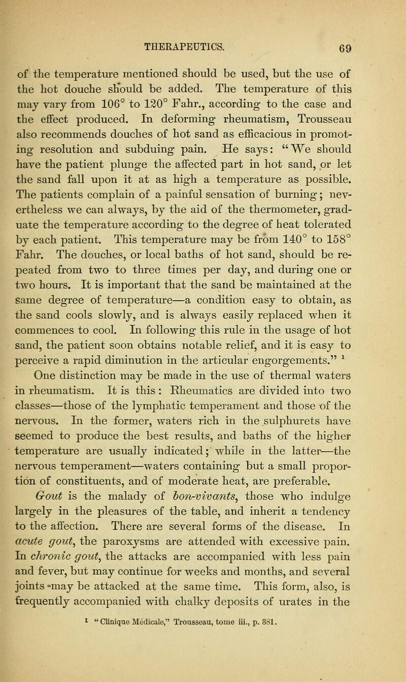 of the temperature mentioned should be used, but the use of the hot douche should be added. The temperature of this may vary from 106° to 120° Fahr., according to the case and the effect produced. In deforming rheumatism, Trousseau also recommends douches of hot sand as efficacious in promot- ing resolution and subduing pain. He says: We should have the patient plunge the affected part in hot sand, or let the sand fall upon it at as high a temperature as possible. The patients complain of a painful sensation of burning; nev- ertheless we can always, by the aid of the thermometer, grad- uate the temperature according to the degree of heat tolerated by each patient. This temperature may be frbm 140° to 158° Fahr. The douches, or local baths of hot sand, should be re- peated from two to three times per day, and during one or two hours. It is important that the sand be maintained at the same degree of temperature—a condition easy to obtain, as the sand cools slowly, and is always easily replaced when it commences to cool. In following this rule in the usage of hot sand, the patient soon obtains notable relief, and it is easy to perceive a rapid diminution in the articular engorgements. 1 One distinction may be made in the use of thermal waters in rheumatism. It is this : Rheumatics are divided into two classes—those of the lymphatic temperament and those of the nervous. In the former, waters rich in the sulphurets have seemed to produce the best results, and baths of the higher temperature are usually indicated; while in the latter—the nervous temperament—waters containing but a small propor- tion of constituents, and of moderate heat, are preferable. Gout is the malady of bon-vivants, those who indulge largely in the pleasures of the table, and inherit a tendency to the affection. There are several forms of the disease. In acute gout, the paroxysms are attended with excessive pain. In chronic gout, the attacks are accompanied with less pain and fever, but may continue for weeks and months, and several joints -may be attacked at the same time. This form, also, is frequently accompanied with chalky deposits of urates in the 1 Clinique Medicale, Trousseau, tome iii., p. 881.