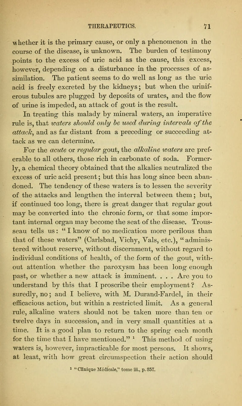 whether it is the primary cause, or only a phenomenon in the course of the disease, is unknown. The burden of testimony points to the excess of uric acid as the cause, this excess, however, depending on a disturbance in the processes of as- similation. The patient seems to do well as long as the uric acid is freely excreted by the kidneys; but when the urinif- erous tubules are plugged by deposits of urates, and the flow of urine is impeded, an attack of gout is the result. In treating this malady by mineral waters, an imperative rule is, that waters should only be used during intern cds of the attack, and as far distant from a preceding or succeeding at- tack as we can determine. For the acute or regular gout, the alkaline waters are pref- erable to all others, those rich in carbonate of soda. Former- ly, a chemical theory obtained that the alkalies neutralized the excess of uric acid present; but this has long since been aban- doned. The tendency of these waters is to lessen the severity of the attacks and lengthen the interval between them; but, if continued too long, there is great danger that regular gout may be converted into the chronic form, or that some impor- tant internal organ may become the seat of the disease. Trous- seau tells us :  I know of no medication more perilous than that of these waters (Carlsbad, Vichy, Vals, etc.),  adminis- tered without reserve, without discernment, without regard to individual conditions of health, of the form of the gout, with- out attention whether the paroxysm has been long enough past, or whether a new attack is imminent. . . . Are you to understand by this that I proscribe their employment ? As- suredly, no; and I believe, with M. Durand-Fardel, in their efficacious action, but within a restricted limit. As a general rule, alkaline waters should not be taken more than ten or twelve days in succession, and in very small quantities at a time. It is a good plan to return to the spring each month for the time that I have mentioned. 1 This method of using waters is, however, impracticable for most persons. It shows, at leaat, with how great circumspection their action should 1  CHnique M6dicale, tome ill., p. 357.