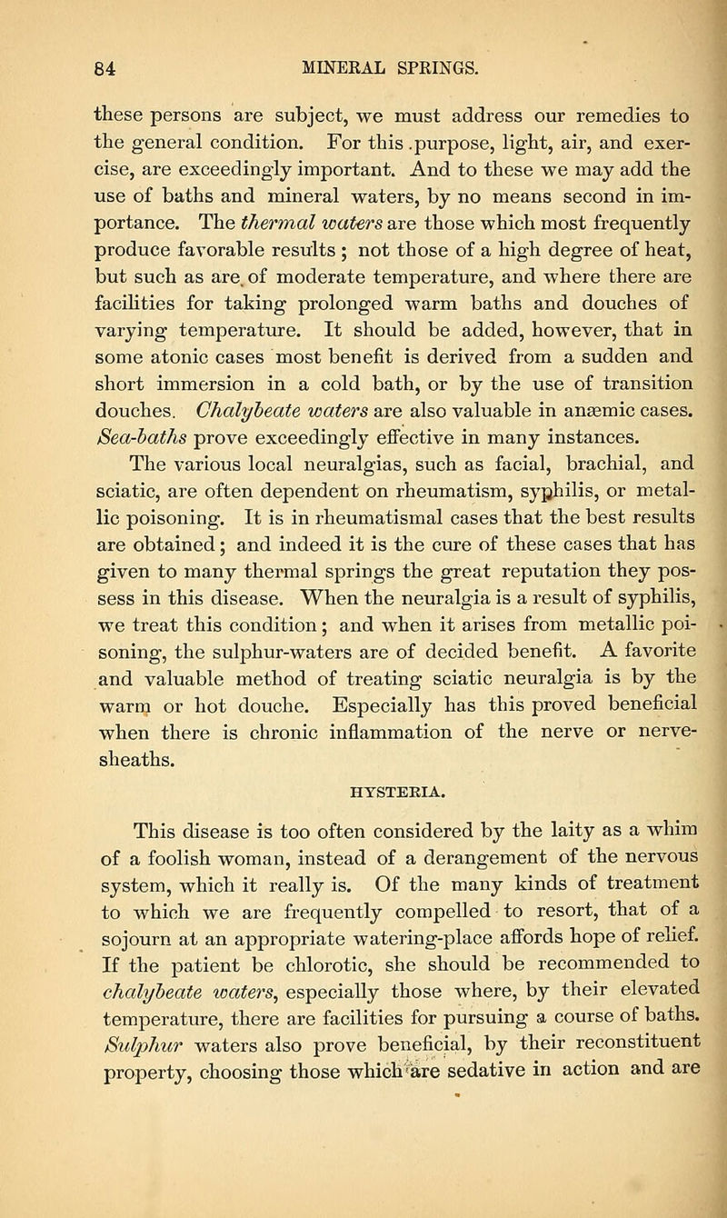 these persons are subject, we must address our remedies to the general condition. For this .purpose, light, air, and exer- cise, are exceedingly important. And to these we may add the use of baths and mineral waters, by no means second in im- portance. The thermal waters are those which most frequently produce favorable results ; not those of a high degree of heat, but such as are. of moderate temperature, and where there are facilities for taking prolonged warm baths and douches of varying temperature. It should be added, however, that in some atonic cases most benefit is derived from a sudden and short immersion in a cold bath, or by the use of transition douches. Chalybeate waters are also valuable in anaemic cases. iSea-baths prove exceedingly effective in many instances. The various local neuralgias, such as facial, brachial, and sciatic, are often dependent on rheumatism, syphilis, or metal- lic poisoning. It is in rheumatismal cases that the best results are obtained; and indeed it is the cure of these cases that has given to many thermal springs the great reputation they pos- sess in this disease. When the neuralgia is a result of syphilis, we treat this condition; and when it arises from metallic poi- soning, the sulphur-waters are of decided benefit. A favorite and valuable method of treating sciatic neuralgia is by the warm or hot douche. Especially has this proved beneficial when there is chronic inflammation of the nerve or nerve- sheaths. HYSTEBIA. This disease is too often considered by the laity as a whim of a foolish woman, instead of a derangement of the nervous system, which it really is. Of the many kinds of treatment to which we are frequently compelled to resort, that of a sojourn at an appropriate watering-place affords hope of relief. If the patient be chlorotic, she should be recommended to chalybeate waters, especially those where, by their elevated temperature, there are facilities for pursuing a course of baths. Sulphur waters also prove beneficial, by their reconstituent property, choosing those whiclrare sedative in action and are