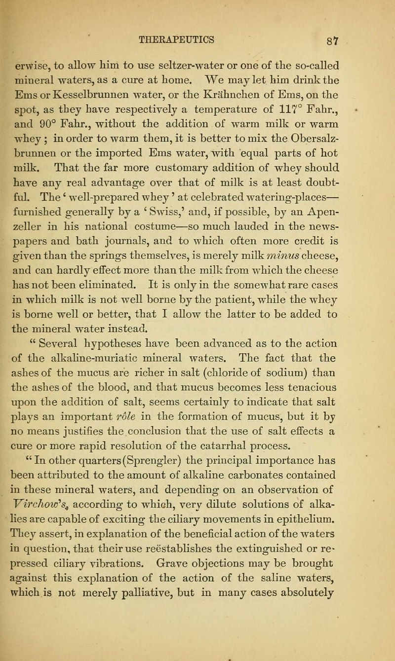 erwise, to allow him to use seltzer-water or one of the so-called mineral waters, as a cure at home. We may let him drink the Ems or Kesselbrunnen water, or the Krahnchen of Ems, on the spot, as they have respectively a temperature of 117° Fahr., and 90° Fahr., without the addition of warm milk or warm whey ; in order to warm them, it is better to mix the Obersalz- brunnen or the imported Ems water, with equal parts of hot milk. That the far more customary addition of whey should have any real advantage over that of milk is at least doubt- ful. The' well-prepared whey' at celebrated watering-places— furnished generally by a ' Swiss,' and, if possible, by an Apen- zeller in his national costume—so much lauded in the news- papers and bath journals, and to which often more credit is given than the springs themselves, is merely milk minus cheese, and can hardly effect more than the milk from which the cheese has not been eliminated. It is only in the somewhat rare cases in which milk is not well borne by the patient, while the whey is borne well or better, that I allow the latter to be added to the mineral water instead.  Several hypotheses have been advanced as to the action of the alkaline-muriatic mineral waters. The fact that the ashes of the mucus are richer in salt (chloride of sodium) than the ashes of the blood, and that mucus becomes less tenacious upon the addition of salt, seems certainly to indicate that salt plays an important role in the formation of mucus, but it by no means justifies the conclusion that the use of salt effects a cure or more rapid resolution of the catarrhal process. In other quarters(Sprengler) the principal importance has been attributed to the amount of alkaline carbonates contained in these mineral waters, and depending on an observation of Trirchow,s4 according to which, very dilute solutions of alka- lies are capable of exciting the ciliary movements in epithelium. They assert, in explanation of the beneficial action of the waters in question, that their use reestablishes the extinguished or re- pressed ciliary vibrations. Grave objections may be brought against this explanation of the action of the saline waters, which is not merely palliative, but in many cases absolutely