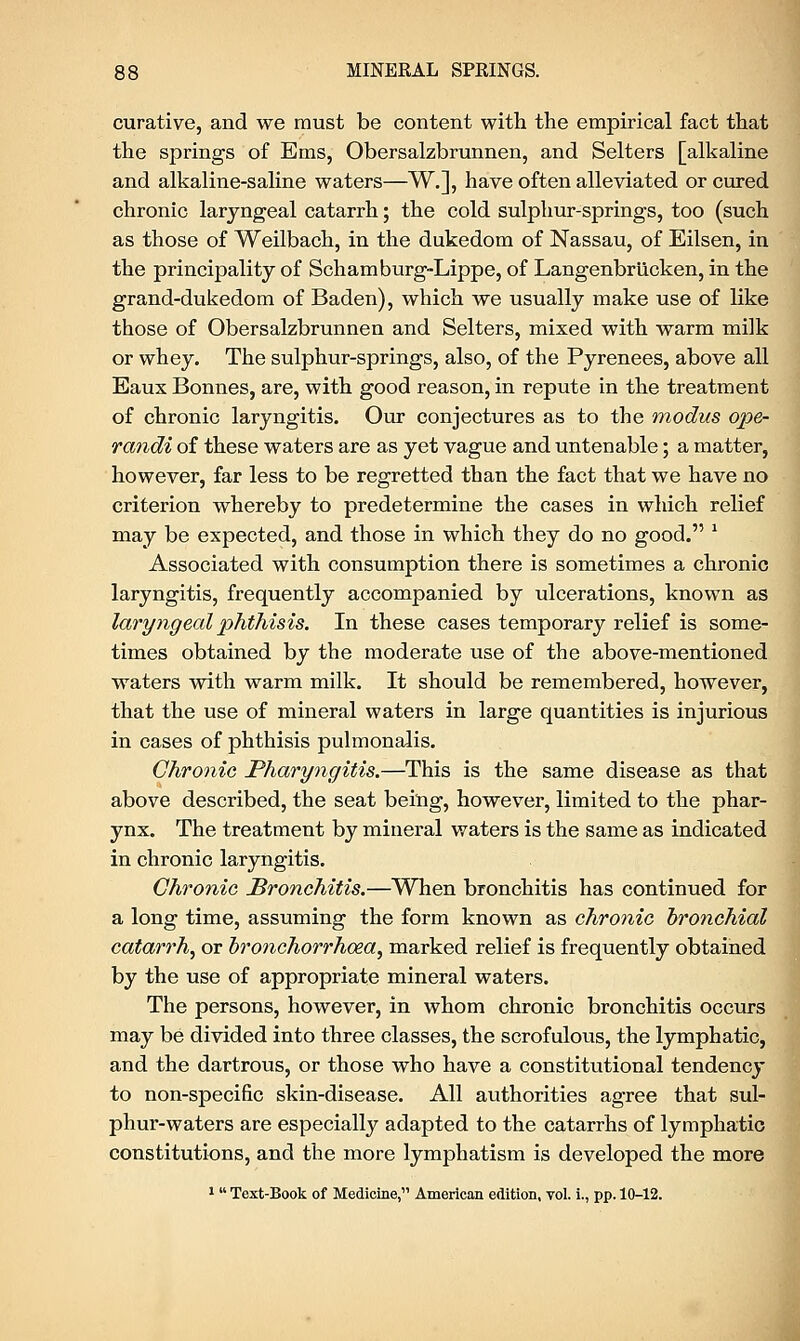 curative, and we must be content with the empirical fact that the springs of Ems, Obersalzbrunnen, and Selters [alkaline and alkaline-saline waters—W.], have often alleviated or cured chronic laryngeal catarrh; the cold sulphur-springs, too (such as those of Weilbach, in the dukedom of Nassau, of Eilsen, in the principality of Schamburg-Lippe, of Langenbrucken, in the grand-dukedom of Baden), which we usually make use of like those of Obersalzbrunnen and Selters, mixed with warm milk or whey. The sulphur-springs, also, of the Pyrenees, above all Eaux Bonnes, are, with good reason, in repute in the treatment of chronic laryngitis. Our conjectures as to the modus ope- randi of these waters are as yet vague and untenable; a matter, however, far less to be regretted than the fact that we have no criterion whereby to predetermine the cases in which relief may be expected, and those in which they do no good. 1 Associated with consumption there is sometimes a chronic laryngitis, frequently accompanied by ulcerations, known as laryngeal phthisis. In these cases temporary relief is some- times obtained by the moderate use of the above-mentioned waters with warm milk. It should be remembered, however, that the use of mineral waters in large quantities is injurious in cases of phthisis pulmonalis. Chronic Pharyngitis.—This is the same disease as that above described, the seat being, however, limited to the phar- ynx. The treatment by mineral waters is the same as indicated in chronic laryngitis. Chronic Bronchitis.—When bronchitis has continued for a long time, assuming the form known as chronic bronchial catarrh, or bronchorrhoza, marked relief is frequently obtained by the use of appropriate mineral waters. The persons, however, in whom chronic bronchitis occurs may be divided into three classes, the scrofulous, the lymphatic, and the dartrous, or those who have a constitutional tendency to non-specific skin-disease. All authorities agree that sul- phur-waters are especially adapted to the catarrhs of lymphatic constitutions, and the more lymphatism is developed the more 1  Text-Book of Medicine, American edition, vol. i., pp. 10-12.