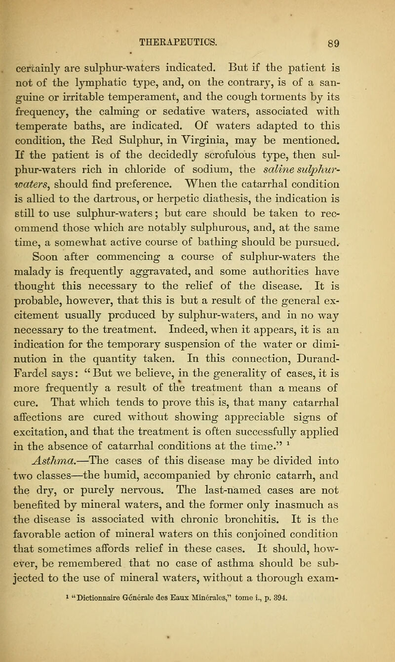 certainly are sulphur-waters indicated. But if the patient is not of the lymphatic type, and, on the contrary, is of a san- guine or irritable temperament, and the cough torments by its frequency, the calming or sedative waters, associated with temperate baths, are indicated. Of waters adapted to this condition, the Red Sulphur, in Virginia, may be mentioned. If the patient is of the decidedly scrofulous type, then sul- phur-waters rich in chloride of sodium, the saline sulphur' waters, should find preference. When the catarrhal condition is allied to the dartrous, or herpetic diathesis, the indication is still to use sulphur-waters; but care should be taken to rec- ommend those which are notably sulphurous, and, at the same time, a somewhat active course of bathing should be pursued.- Soon after commencing a course of sulphur-waters the malady is frequently aggravated, and some authorities have thought this necessary to the relief of the disease. It is probable, however, that this is but a result of the general ex- citement usually produced by sulphur-waters, and in no way necessary to the treatment. Indeed, when it appears, it is an indication for the temporary suspension of the water or dimi- nution in the quantity taken. In this connection, Durand- Fardel says: But we believe, in the generality of cases, it is more frequently a result of the treatment than a means of cure. That which tends to prove this is, that many catarrhal affections are cured without showing appreciable signs of excitation, and that the treatment is often successfully applied in the absence of catarrhal conditions at the time. ' Asthma.—The cases of this disease may be divided into two classes—the humid, accompanied by chronic catarrh, and the dry, or purely nervous. The last-named cases are not benefited by mineral waters, and the former only inasmuch as the disease is associated with chronic bronchitis. It is the favorable action of mineral waters on this conjoined condition that sometimes affords relief in these cases. It should, how- ever, be remembered that no case of asthma should be sub- jected to the use of mineral waters, without a thorough exam- 1 Dictionnaire Generate des Eaux Minfirales, tome i., p. 394.