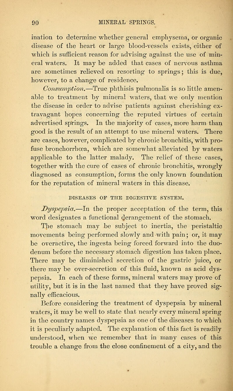 ination to determine whether general emphysema, or organic disease of the heart or large blood-vessels exists, either of which is sufficient reason for advising against the use of min- eral waters. It may be added that cases of nervous asthma are sometimes relieved on resorting to springs; this is due, however, to a change of residence. Consumption.—True phthisis pulmonalis is so little amen- able to treatment by mineral waters, that we only mention the disease in order to advise patients against cherishing ex- travagant hopes concerning the reputed virtues of certain advertised springs. In the majority of cases, more harm than good is the result of an attempt to use mineral waters. There are cases, however, complicated by chronic bronchitis, with pro- fuse bronchorrhoea, which are somewhat alleviated by waters applicable to the latter malady. The relief of these cases, together with the cure of cases of chronic bronchitis, wrongly diagnosed as consumption, forms the only known foundation for the reputation of mineral waters in this disease. DISEASES OP THE DIGESTIVE SYSTEM. Dyspepsia.—In the proper acceptation of the term, this word designates a functional derangement of the stomach. The stomach may be subject to inertia, the peristaltic movements being performed slowly and with pain; or, it may be overactive, the ingesta being forced forward into the duo- denum before the necessary stomach digestion has taken place. There may be diminished secretion of the gastric juice, or there may be over-secretion of this fluid, known as acid dys- pepsia. In each of these forms, mineral waters may prove of utility, but it is in the last named that they have proved sig- nally efficacious. Before considering the treatment of dyspepsia by mineral w7aters, it may be well to state that nearly every mineral spring in the country names dyspepsia as one of the diseases to which it is peculiarly adapted. The explanation of this fact is readily understood, when we remember that in many cases of this trouble a change from the close confinement of a city, and the